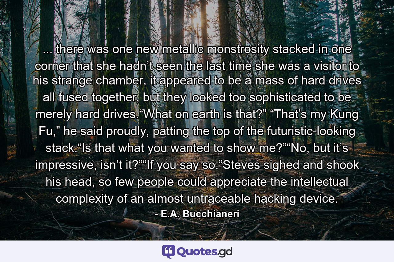 ... there was one new metallic monstrosity stacked in one corner that she hadn’t seen the last time she was a visitor to his strange chamber, it appeared to be a mass of hard drives all fused together, but they looked too sophisticated to be merely hard drives.“What on earth is that?” “That’s my Kung Fu,” he said proudly, patting the top of the futuristic-looking stack.“Is that what you wanted to show me?”“No, but it’s impressive, isn’t it?”“If you say so.”Steves sighed and shook his head, so few people could appreciate the intellectual complexity of an almost untraceable hacking device. - Quote by E.A. Bucchianeri