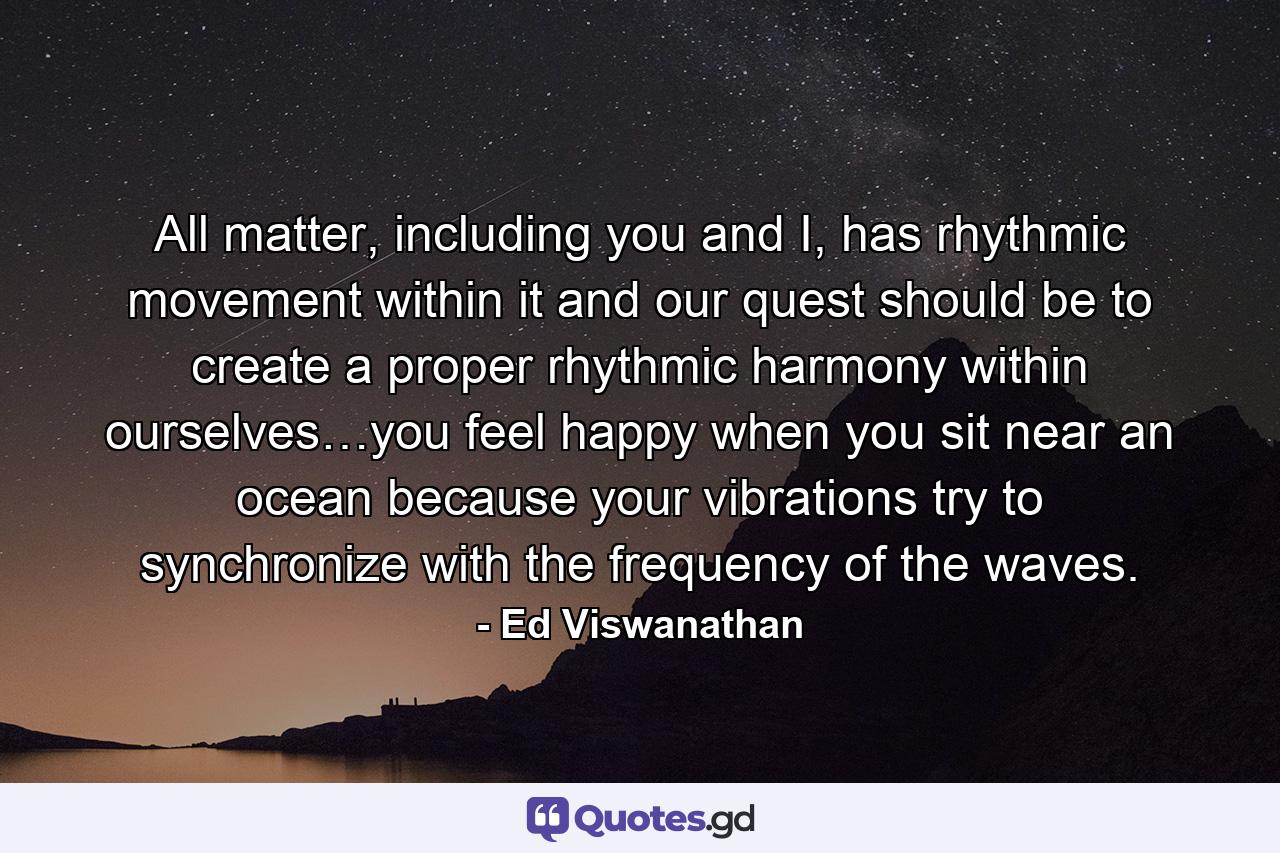 All matter, including you and I, has rhythmic movement within it and our quest should be to create a proper rhythmic harmony within ourselves…you feel happy when you sit near an ocean because your vibrations try to synchronize with the frequency of the waves. - Quote by Ed Viswanathan