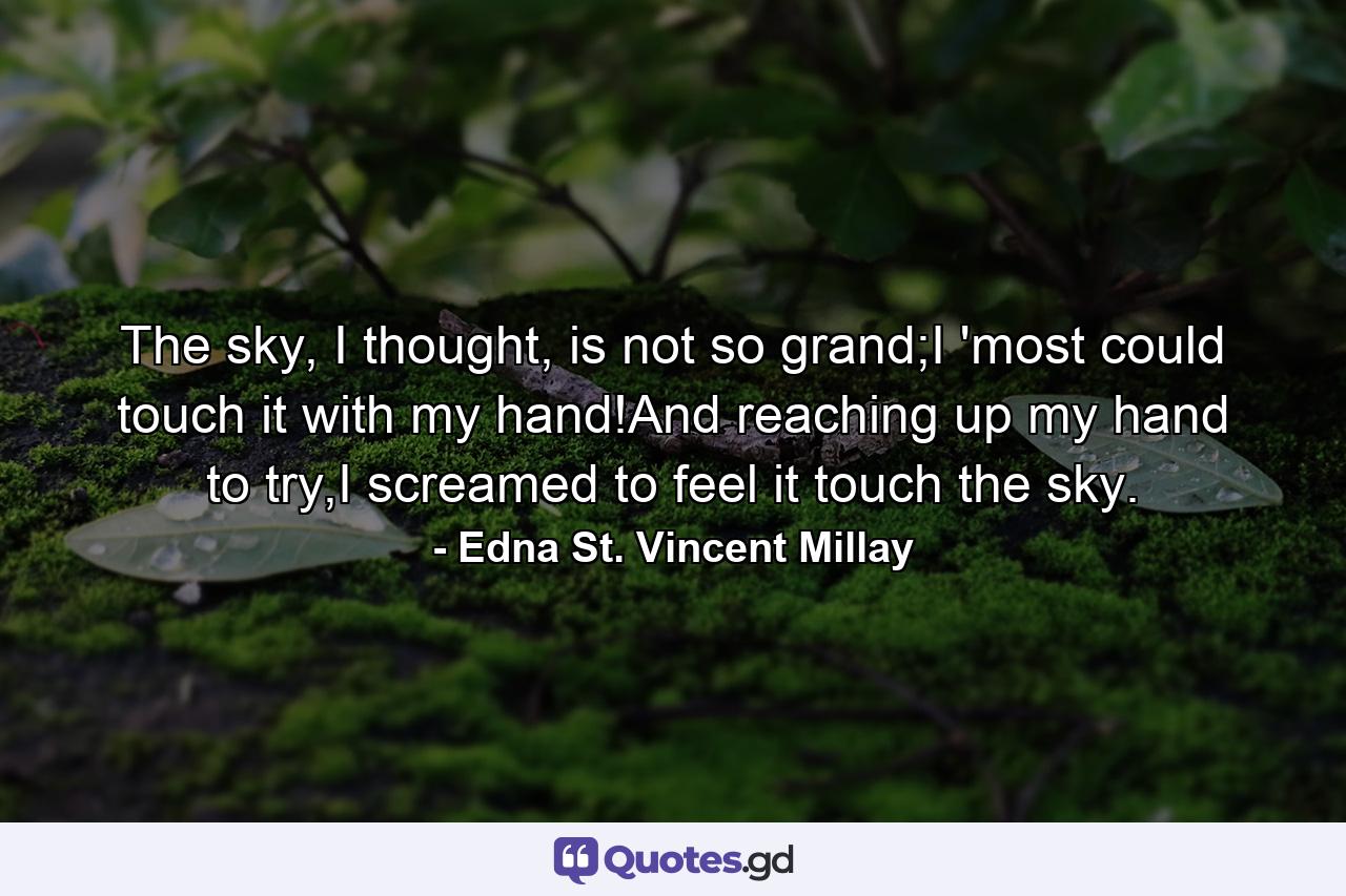 The sky, I thought, is not so grand;I 'most could touch it with my hand!And reaching up my hand to try,I screamed to feel it touch the sky. - Quote by Edna St. Vincent Millay