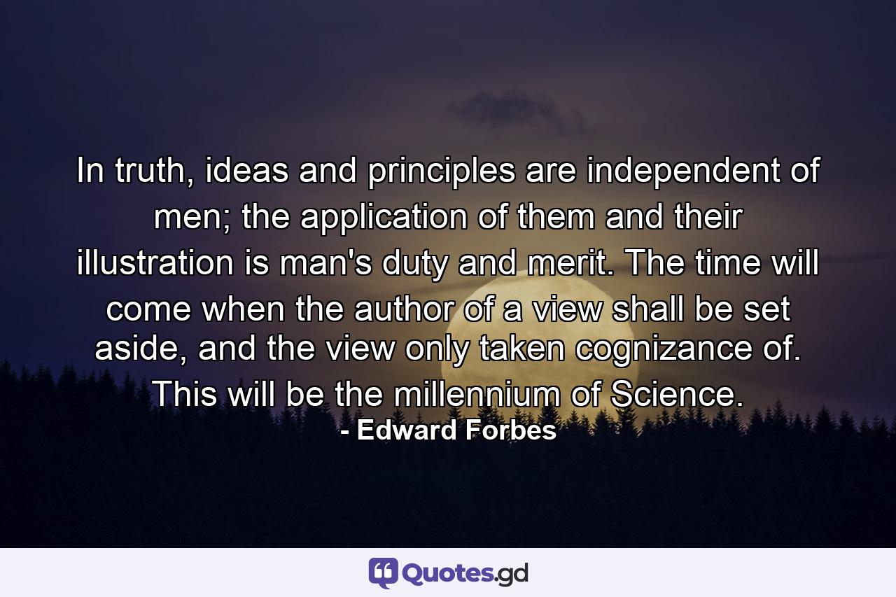 In truth, ideas and principles are independent of men; the application of them and their illustration is man's duty and merit. The time will come when the author of a view shall be set aside, and the view only taken cognizance of. This will be the millennium of Science. - Quote by Edward Forbes