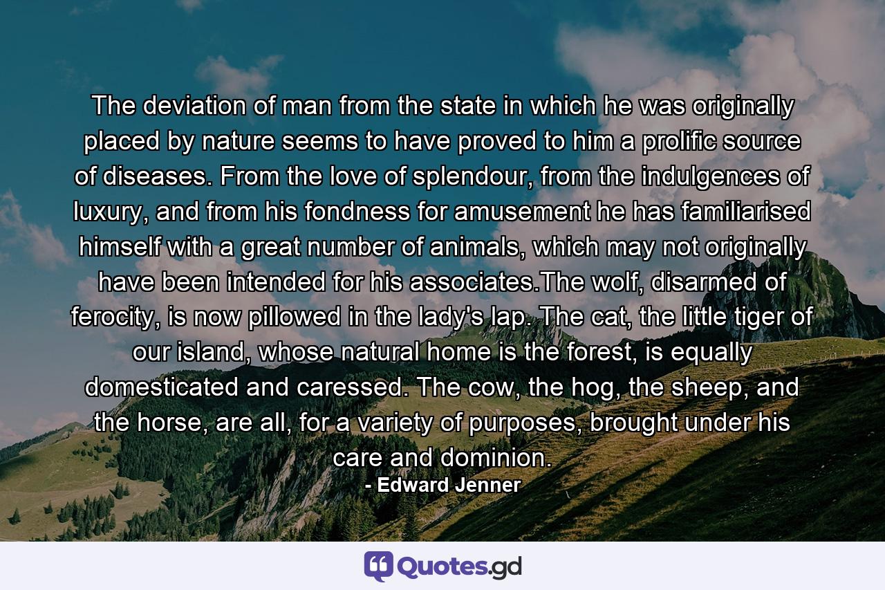 The deviation of man from the state in which he was originally placed by nature seems to have proved to him a prolific source of diseases. From the love of splendour, from the indulgences of luxury, and from his fondness for amusement he has familiarised himself with a great number of animals, which may not originally have been intended for his associates.The wolf, disarmed of ferocity, is now pillowed in the lady's lap. The cat, the little tiger of our island, whose natural home is the forest, is equally domesticated and caressed. The cow, the hog, the sheep, and the horse, are all, for a variety of purposes, brought under his care and dominion. - Quote by Edward Jenner