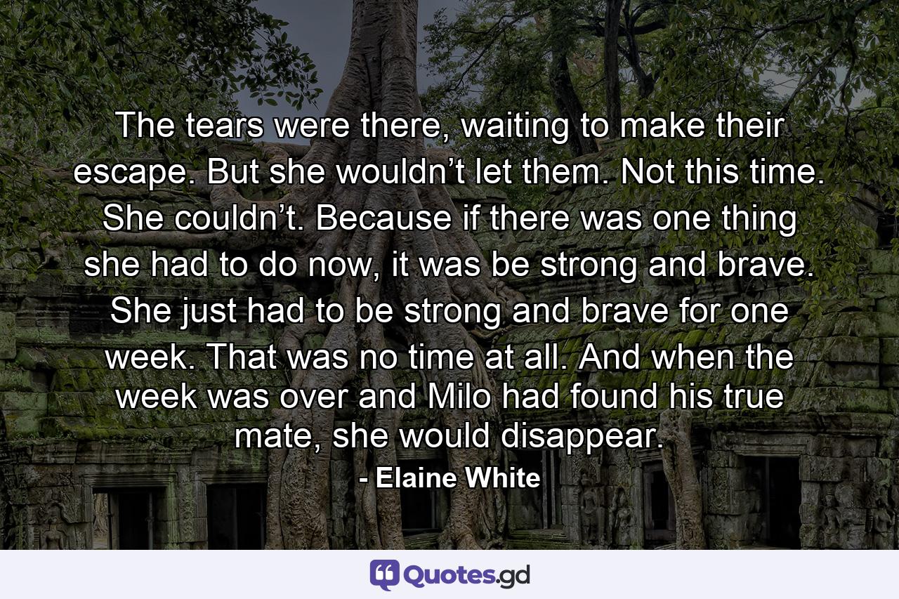 The tears were there, waiting to make their escape. But she wouldn’t let them. Not this time. She couldn’t. Because if there was one thing she had to do now, it was be strong and brave. She just had to be strong and brave for one week. That was no time at all. And when the week was over and Milo had found his true mate, she would disappear. - Quote by Elaine White