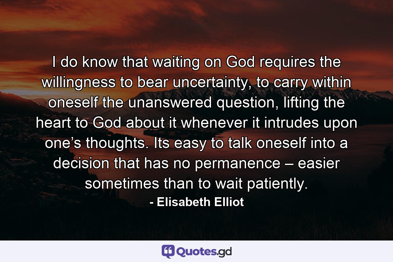 I do know that waiting on God requires the willingness to bear uncertainty, to carry within oneself the unanswered question, lifting the heart to God about it whenever it intrudes upon one’s thoughts. Its easy to talk oneself into a decision that has no permanence – easier sometimes than to wait patiently. - Quote by Elisabeth Elliot