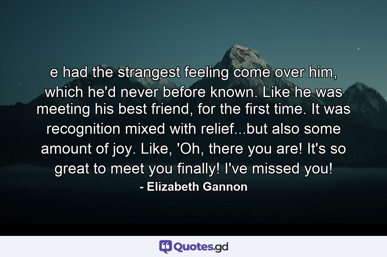 e had the strangest feeling come over him, which he'd never before known. Like he was meeting his best friend, for the first time. It was recognition mixed with relief...but also some amount of joy. Like, 'Oh, there you are! It's so great to meet you finally! I've missed you! - Quote by Elizabeth Gannon