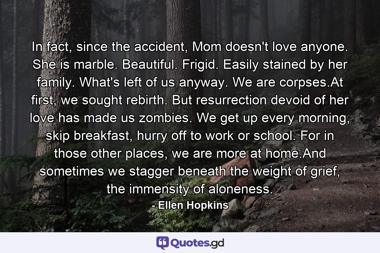 In fact, since the accident, Mom doesn't love anyone. She is marble. Beautiful. Frigid. Easily stained by her family. What's left of us anyway. We are corpses.At first, we sought rebirth. But resurrection devoid of her love has made us zombies. We get up every morning, skip breakfast, hurry off to work or school. For in those other places, we are more at home.And sometimes we stagger beneath the weight of grief, the immensity of aloneness. - Quote by Ellen Hopkins