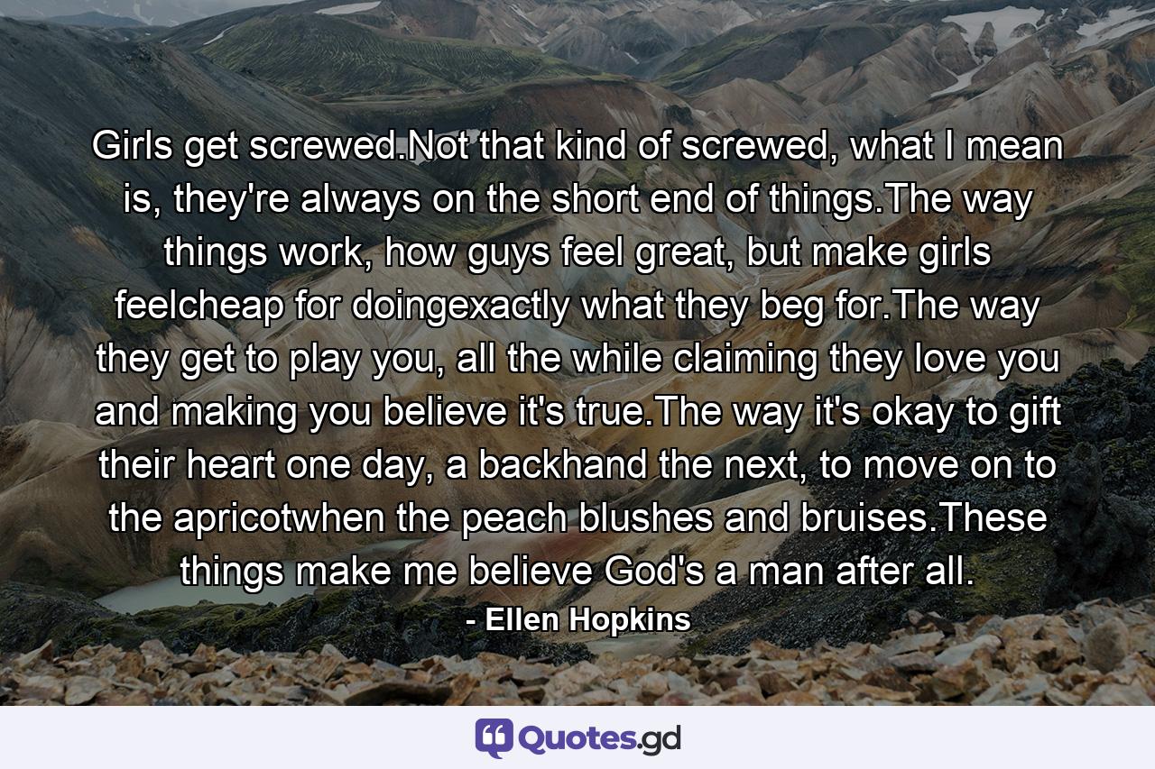 Girls get screwed.Not that kind of screwed, what I mean is, they're always on the short end of things.The way things work, how guys feel great, but make girls feelcheap for doingexactly what they beg for.The way they get to play you, all the while claiming they love you and making you believe it's true.The way it's okay to gift their heart one day, a backhand the next, to move on to the apricotwhen the peach blushes and bruises.These things make me believe God's a man after all. - Quote by Ellen Hopkins