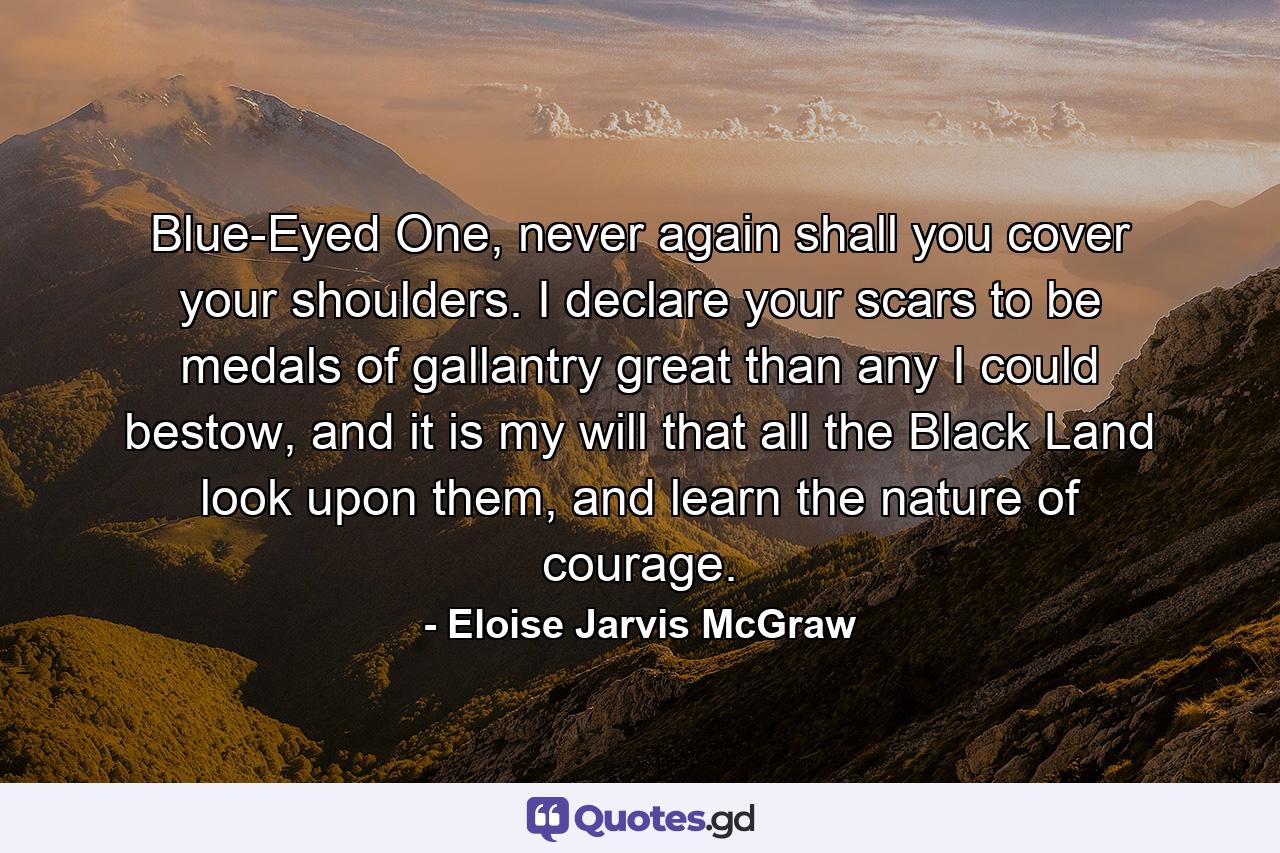 Blue-Eyed One, never again shall you cover your shoulders. I declare your scars to be medals of gallantry great than any I could bestow, and it is my will that all the Black Land look upon them, and learn the nature of courage. - Quote by Eloise Jarvis McGraw