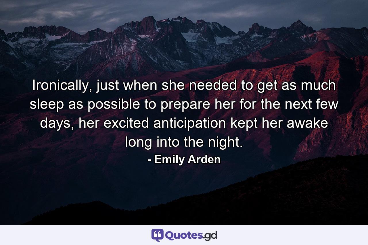 Ironically, just when she needed to get as much sleep as possible to prepare her for the next few days, her excited anticipation kept her awake long into the night. - Quote by Emily Arden