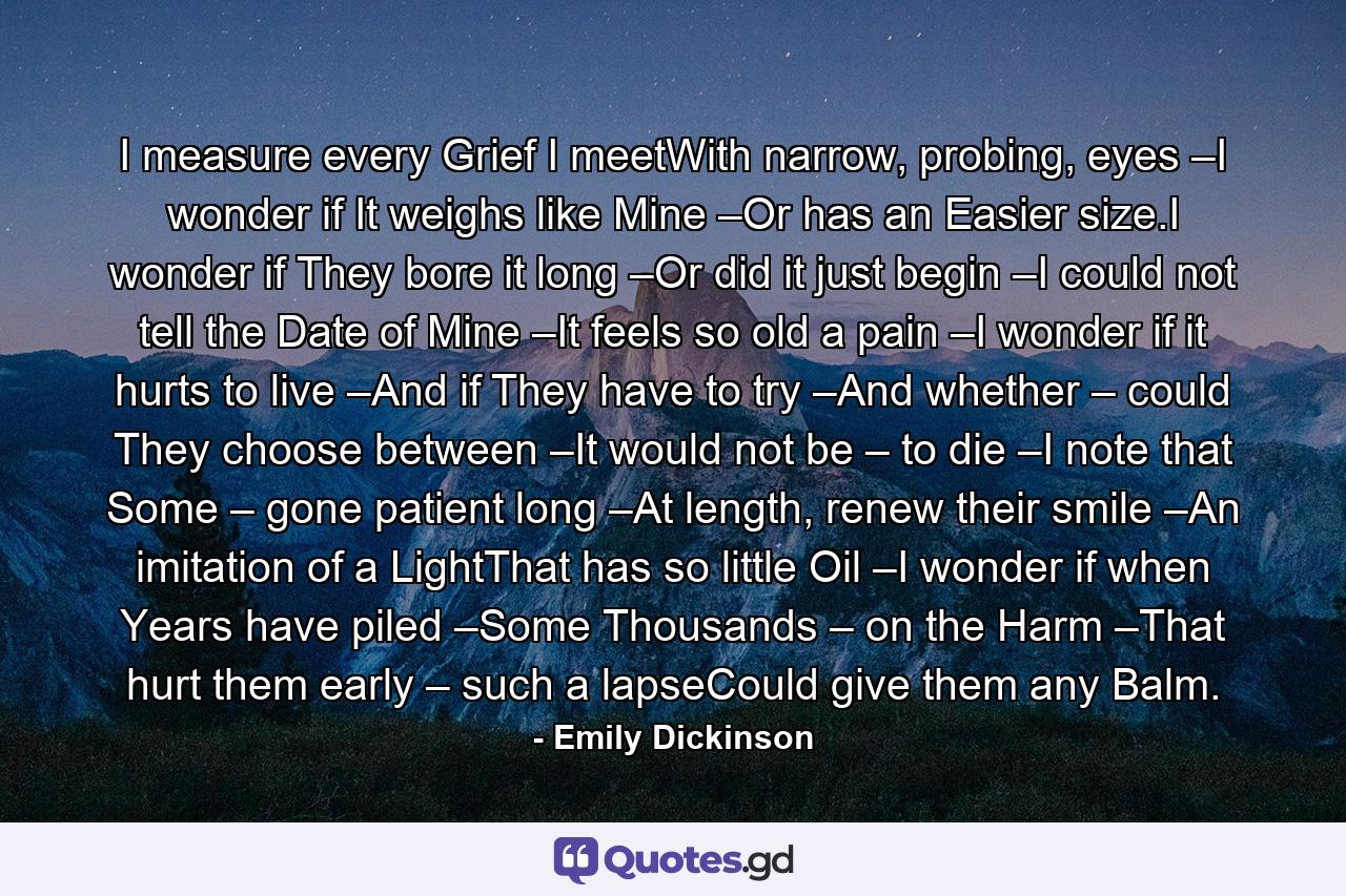 I measure every Grief I meetWith narrow, probing, eyes –I wonder if It weighs like Mine –Or has an Easier size.I wonder if They bore it long –Or did it just begin –I could not tell the Date of Mine –It feels so old a pain –I wonder if it hurts to live –And if They have to try –And whether – could They choose between –It would not be – to die –I note that Some – gone patient long –At length, renew their smile –An imitation of a LightThat has so little Oil –I wonder if when Years have piled –Some Thousands – on the Harm –That hurt them early – such a lapseCould give them any Balm. - Quote by Emily Dickinson