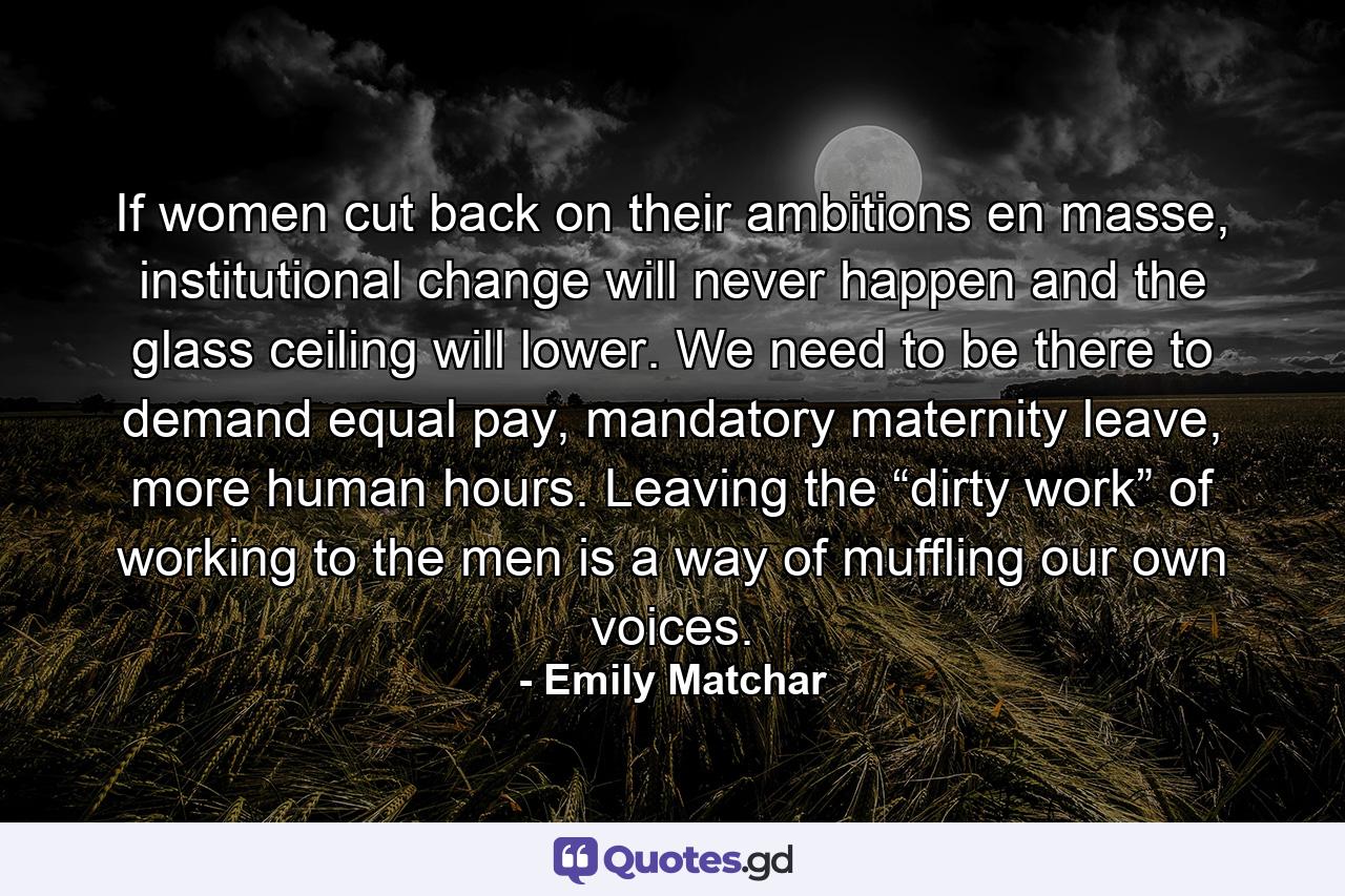 If women cut back on their ambitions en masse, institutional change will never happen and the glass ceiling will lower. We need to be there to demand equal pay, mandatory maternity leave, more human hours. Leaving the “dirty work” of working to the men is a way of muffling our own voices. - Quote by Emily Matchar