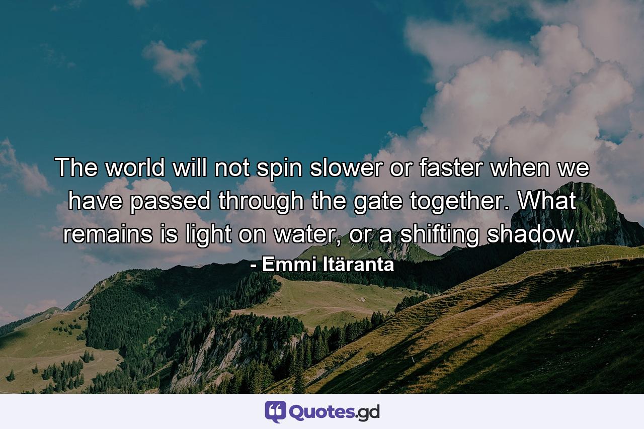 The world will not spin slower or faster when we have passed through the gate together. What remains is light on water, or a shifting shadow. - Quote by Emmi Itäranta