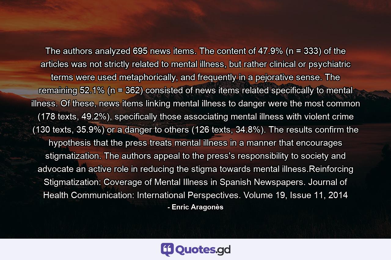 The authors analyzed 695 news items. The content of 47.9% (n = 333) of the articles was not strictly related to mental illness, but rather clinical or psychiatric terms were used metaphorically, and frequently in a pejorative sense. The remaining 52.1% (n = 362) consisted of news items related specifically to mental illness. Of these, news items linking mental illness to danger were the most common (178 texts, 49.2%), specifically those associating mental illness with violent crime (130 texts, 35.9%) or a danger to others (126 texts, 34.8%). The results confirm the hypothesis that the press treats mental illness in a manner that encourages stigmatization. The authors appeal to the press's responsibility to society and advocate an active role in reducing the stigma towards mental illness.Reinforcing Stigmatization: Coverage of Mental Illness in Spanish Newspapers. Journal of Health Communication: International Perspectives. Volume 19, Issue 11, 2014 - Quote by Enric Aragonès