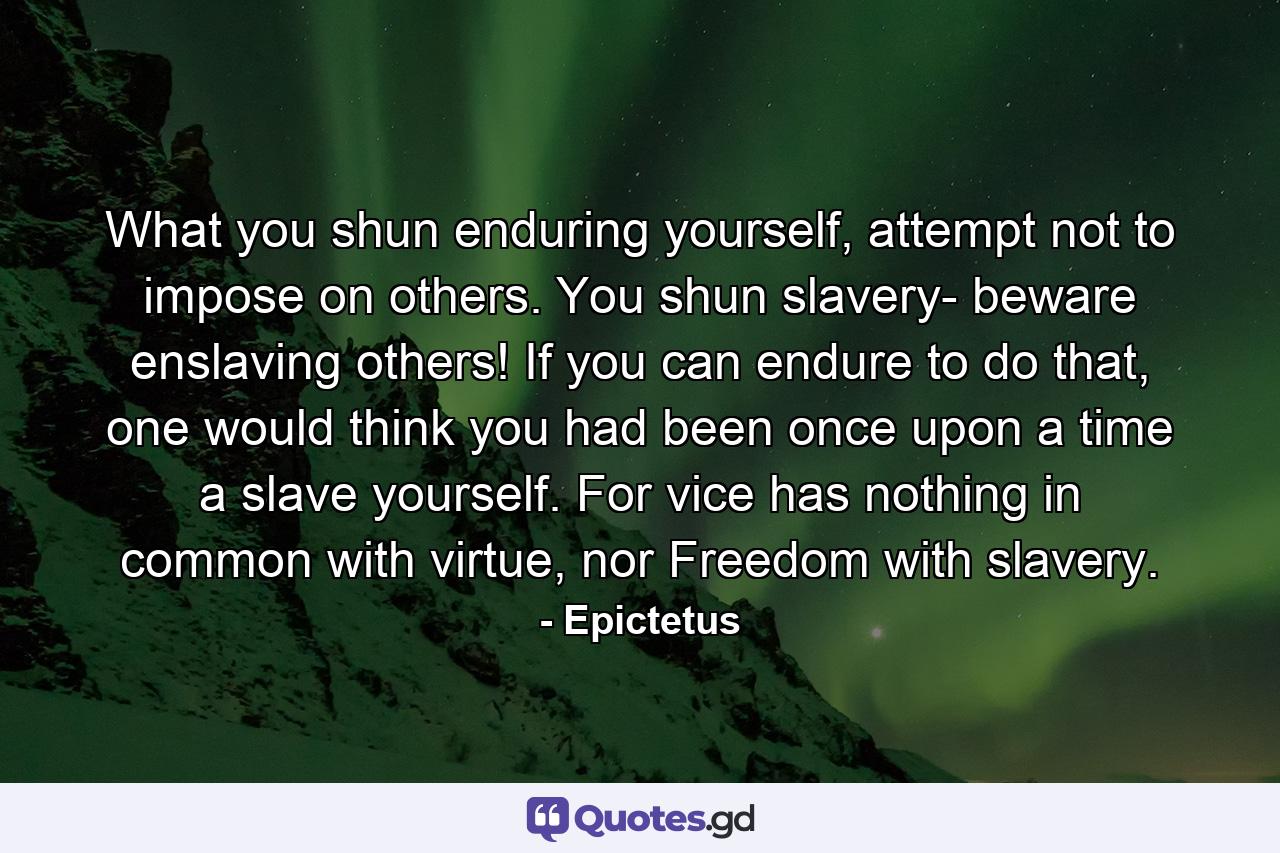 What you shun enduring yourself, attempt not to impose on others. You shun slavery- beware enslaving others! If you can endure to do that, one would think you had been once upon a time a slave yourself. For vice has nothing in common with virtue, nor Freedom with slavery. - Quote by Epictetus