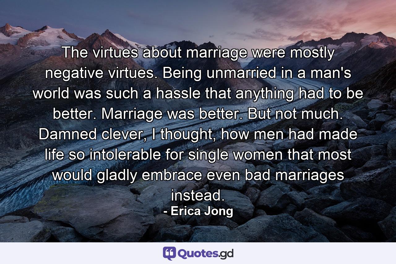 The virtues about marriage were mostly negative virtues. Being unmarried in a man's world was such a hassle that anything had to be better. Marriage was better. But not much. Damned clever, I thought, how men had made life so intolerable for single women that most would gladly embrace even bad marriages instead. - Quote by Erica Jong