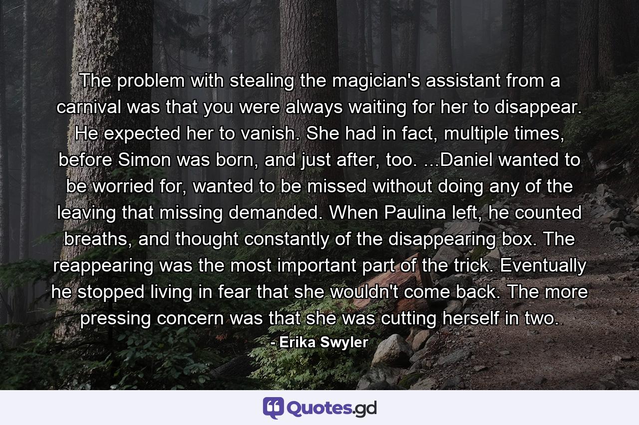 The problem with stealing the magician's assistant from a carnival was that you were always waiting for her to disappear. He expected her to vanish. She had in fact, multiple times, before Simon was born, and just after, too. ...Daniel wanted to be worried for, wanted to be missed without doing any of the leaving that missing demanded. When Paulina left, he counted breaths, and thought constantly of the disappearing box. The reappearing was the most important part of the trick. Eventually he stopped living in fear that she wouldn't come back. The more pressing concern was that she was cutting herself in two. - Quote by Erika Swyler