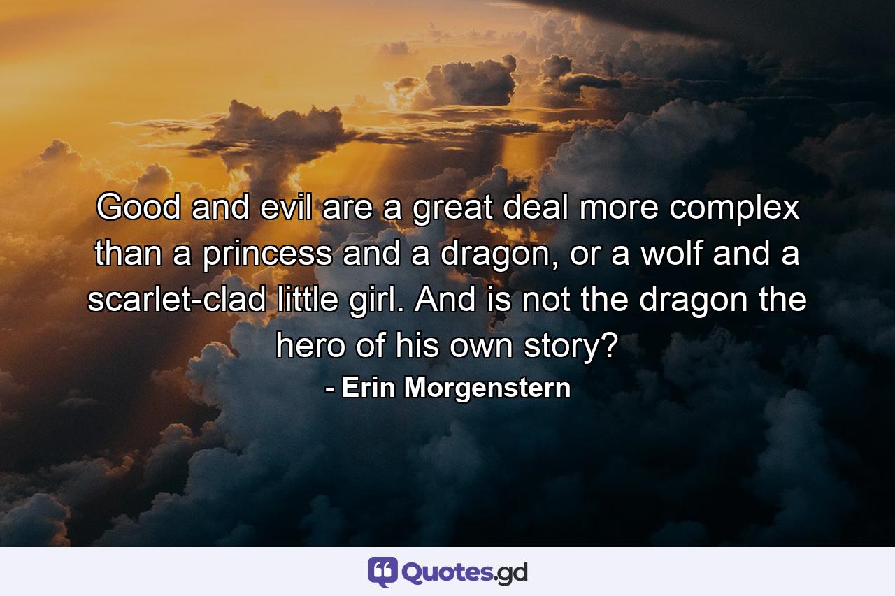 Good and evil are a great deal more complex than a princess and a dragon, or a wolf and a scarlet-clad little girl. And is not the dragon the hero of his own story? - Quote by Erin Morgenstern