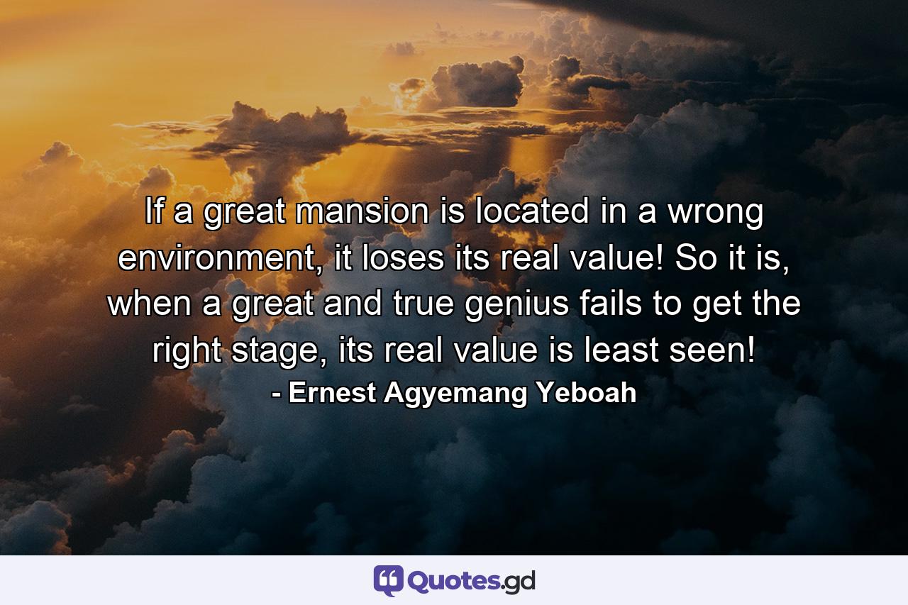 If a great mansion is located in a wrong environment, it loses its real value! So it is, when a great and true genius fails to get the right stage, its real value is least seen! - Quote by Ernest Agyemang Yeboah