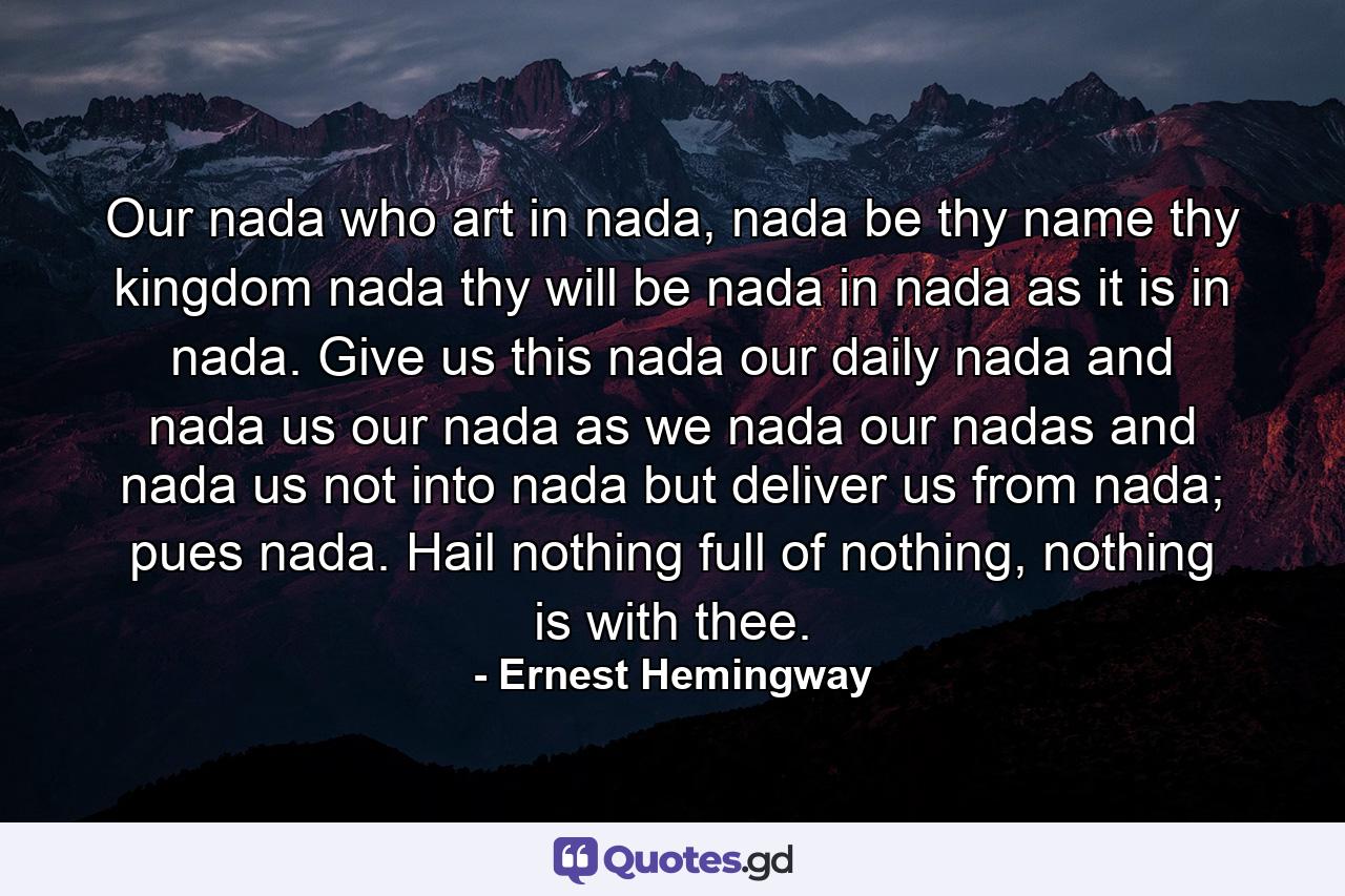 Our nada who art in nada, nada be thy name thy kingdom nada thy will be nada in nada as it is in nada. Give us this nada our daily nada and nada us our nada as we nada our nadas and nada us not into nada but deliver us from nada; pues nada. Hail nothing full of nothing, nothing is with thee. - Quote by Ernest Hemingway