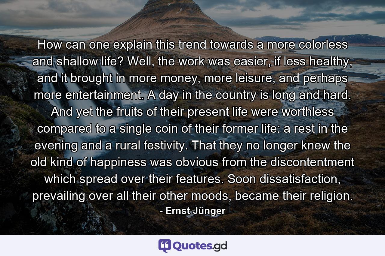 How can one explain this trend towards a more colorless and shallow life? Well, the work was easier, if less healthy, and it brought in more money, more leisure, and perhaps more entertainment. A day in the country is long and hard. And yet the fruits of their present life were worthless compared to a single coin of their former life: a rest in the evening and a rural festivity. That they no longer knew the old kind of happiness was obvious from the discontentment which spread over their features. Soon dissatisfaction, prevailing over all their other moods, became their religion. - Quote by Ernst Jünger