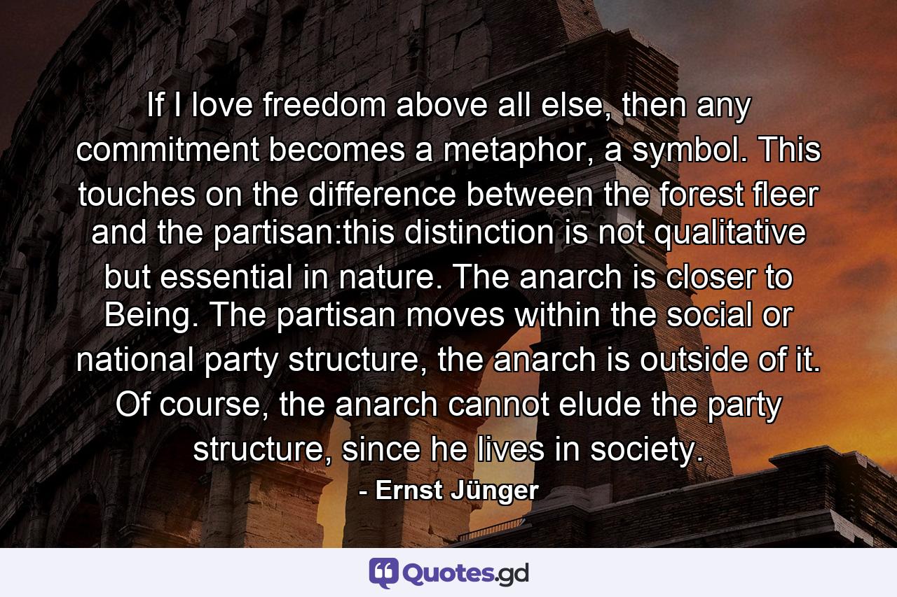 If I love freedom above all else, then any commitment becomes a metaphor, a symbol. This touches on the difference between the forest fleer and the partisan:this distinction is not qualitative but essential in nature. The anarch is closer to Being. The partisan moves within the social or national party structure, the anarch is outside of it. Of course, the anarch cannot elude the party structure, since he lives in society. - Quote by Ernst Jünger