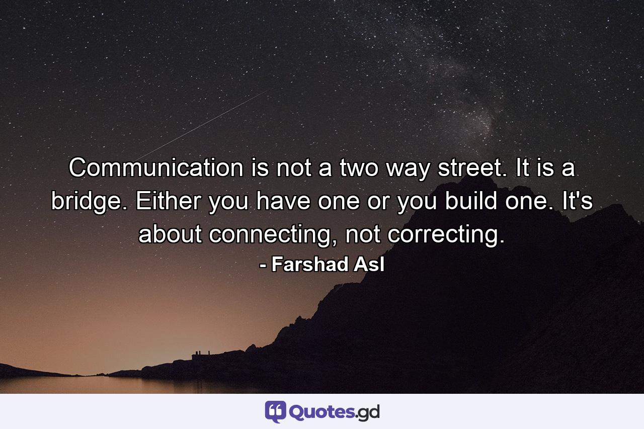 Communication is not a two way street. It is a bridge. Either you have one or you build one. It's about connecting, not correcting. - Quote by Farshad Asl