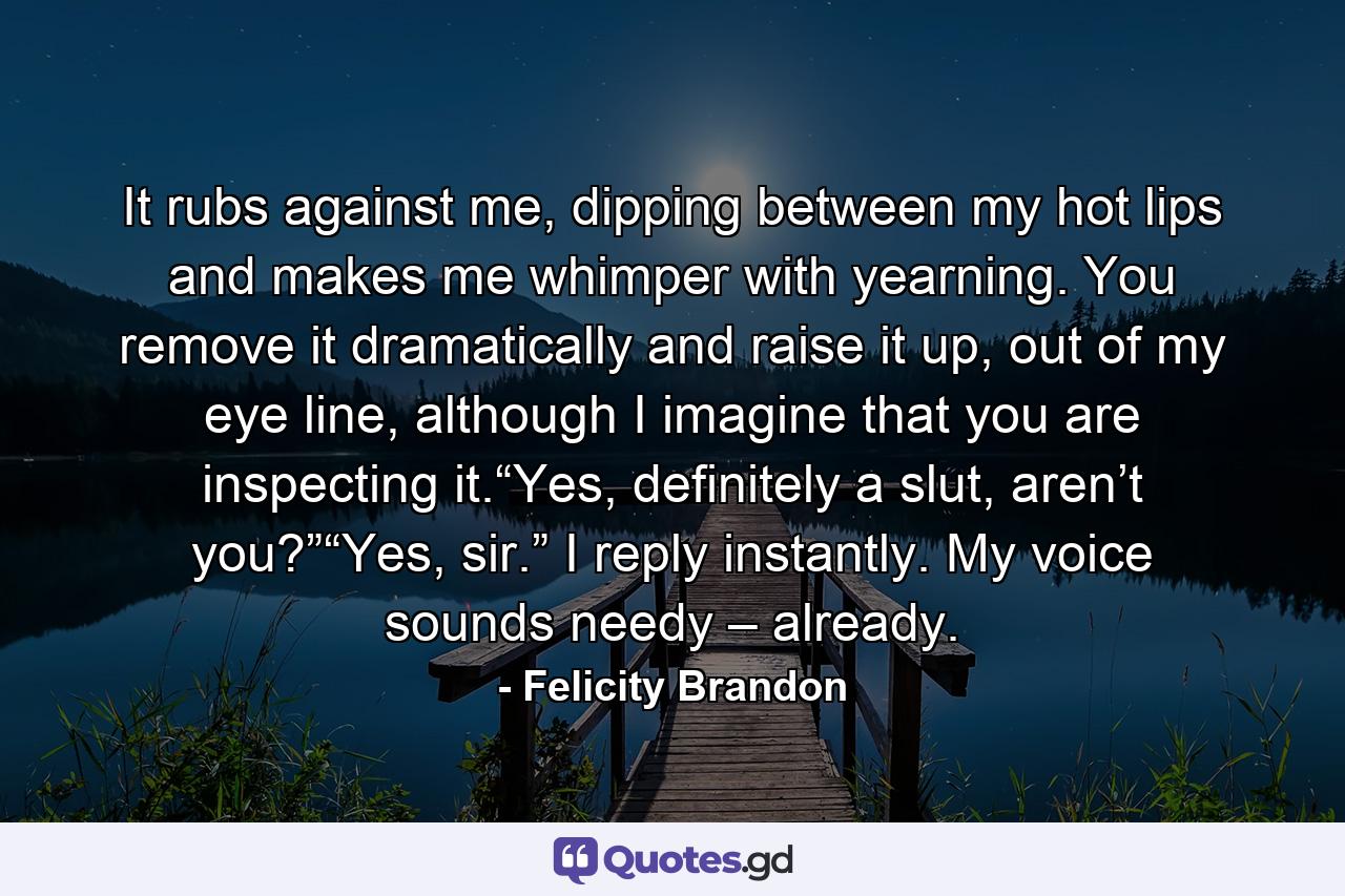 It rubs against me, dipping between my hot lips and makes me whimper with yearning. You remove it dramatically and raise it up, out of my eye line, although I imagine that you are inspecting it.“Yes, definitely a slut, aren’t you?”“Yes, sir.” I reply instantly. My voice sounds needy – already. - Quote by Felicity Brandon