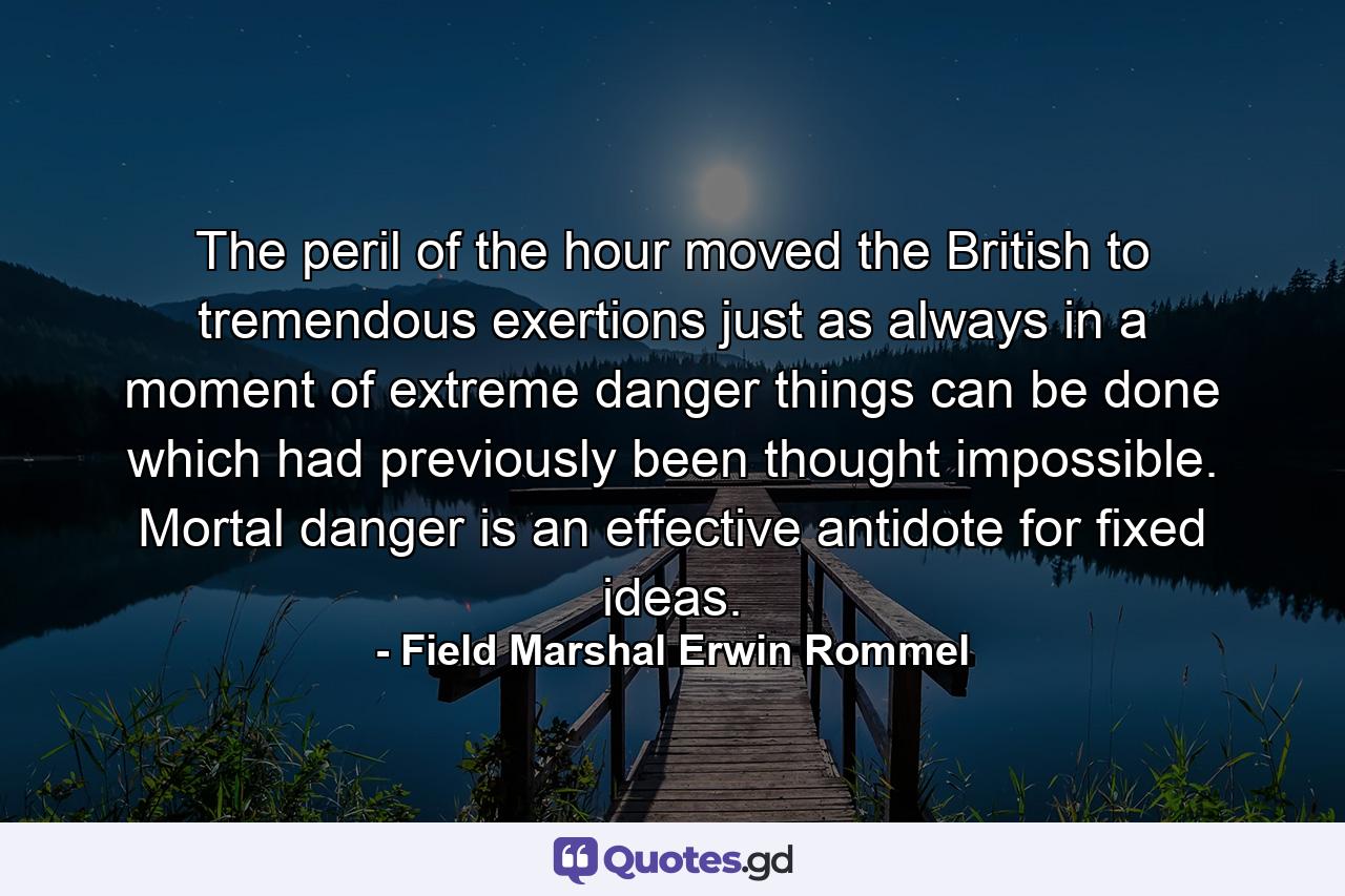 The peril of the hour moved the British to tremendous exertions  just as always in a moment of extreme danger things can be done which had previously been thought impossible. Mortal danger is an effective antidote for fixed ideas. - Quote by Field Marshal Erwin Rommel