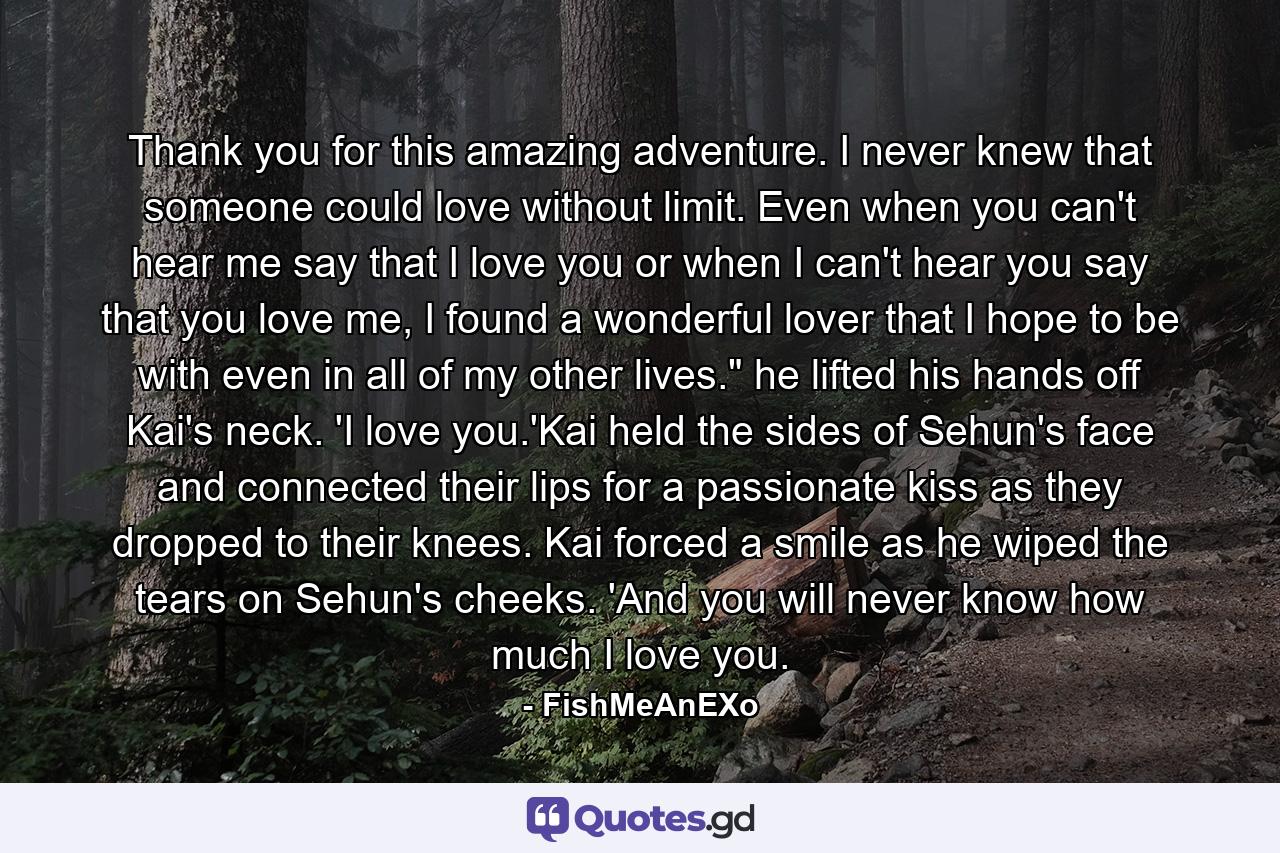 Thank you for this amazing adventure. I never knew that someone could love without limit. Even when you can't hear me say that I love you or when I can't hear you say that you love me, I found a wonderful lover that I hope to be with even in all of my other lives.