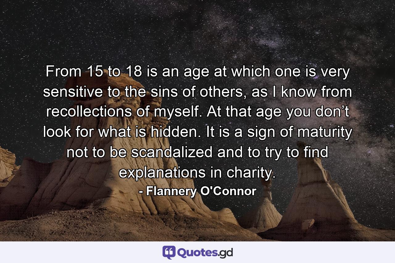 From 15 to 18 is an age at which one is very sensitive to the sins of others, as I know from recollections of myself. At that age you don’t look for what is hidden. It is a sign of maturity not to be scandalized and to try to find explanations in charity. - Quote by Flannery O'Connor