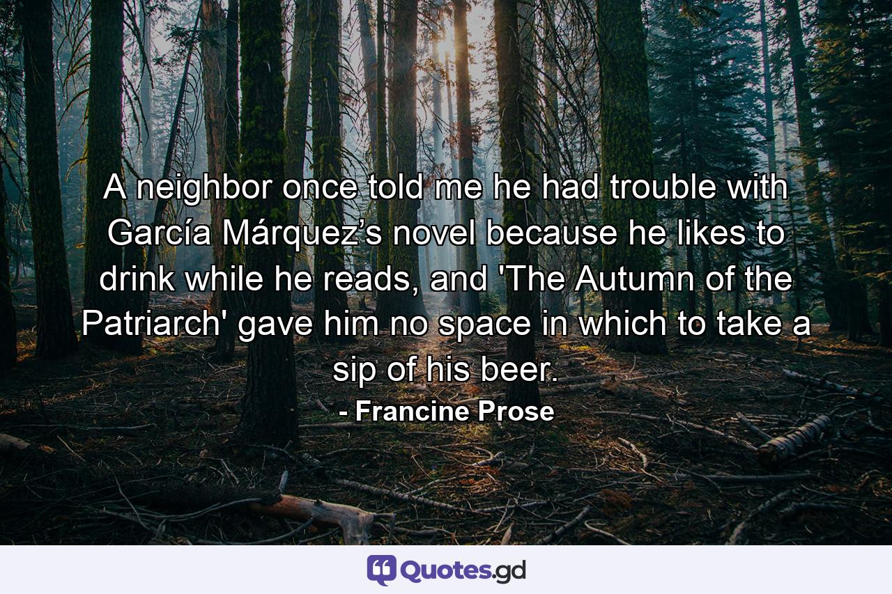 A neighbor once told me he had trouble with García Márquez’s novel because he likes to drink while he reads, and 'The Autumn of the Patriarch' gave him no space in which to take a sip of his beer. - Quote by Francine Prose