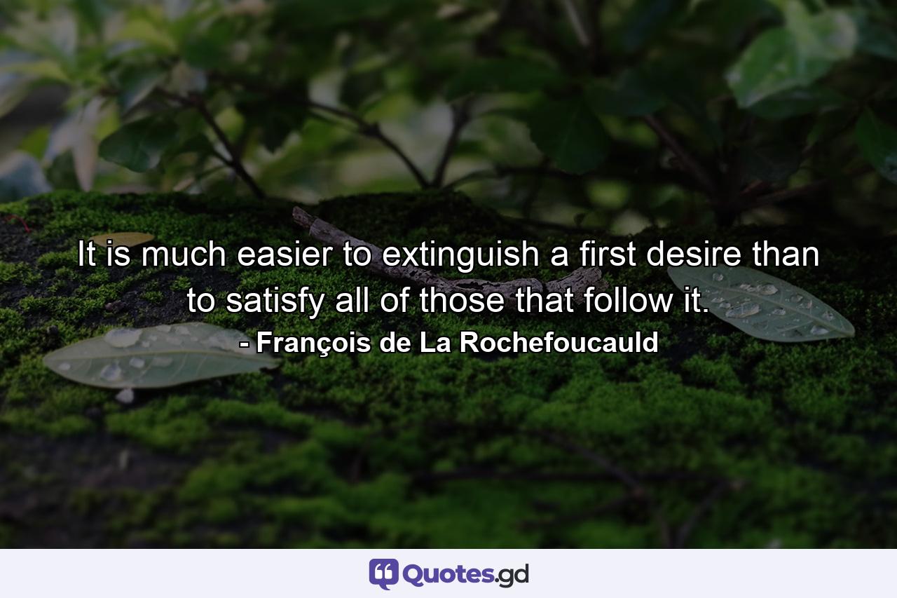 It is much easier to extinguish a first desire than to satisfy all of those that follow it. - Quote by François de La Rochefoucauld