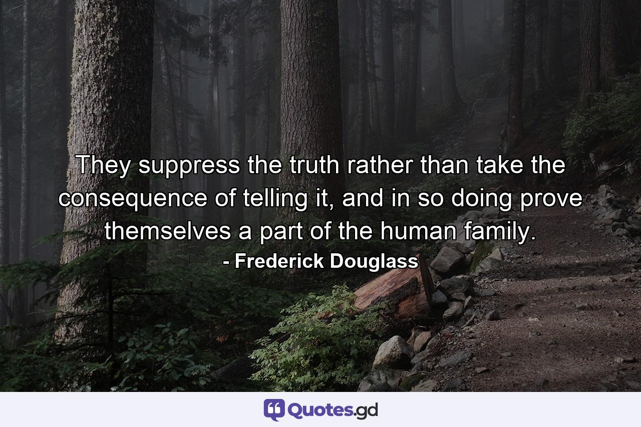 They suppress the truth rather than take the consequence of telling it, and in so doing prove themselves a part of the human family. - Quote by Frederick Douglass