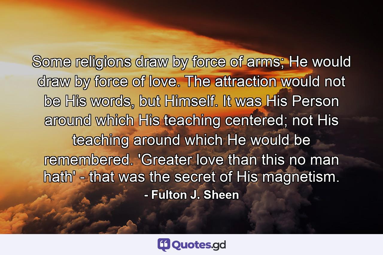 Some religions draw by force of arms; He would draw by force of love. The attraction would not be His words, but Himself. It was His Person around which His teaching centered; not His teaching around which He would be remembered. 'Greater love than this no man hath' - that was the secret of His magnetism. - Quote by Fulton J. Sheen