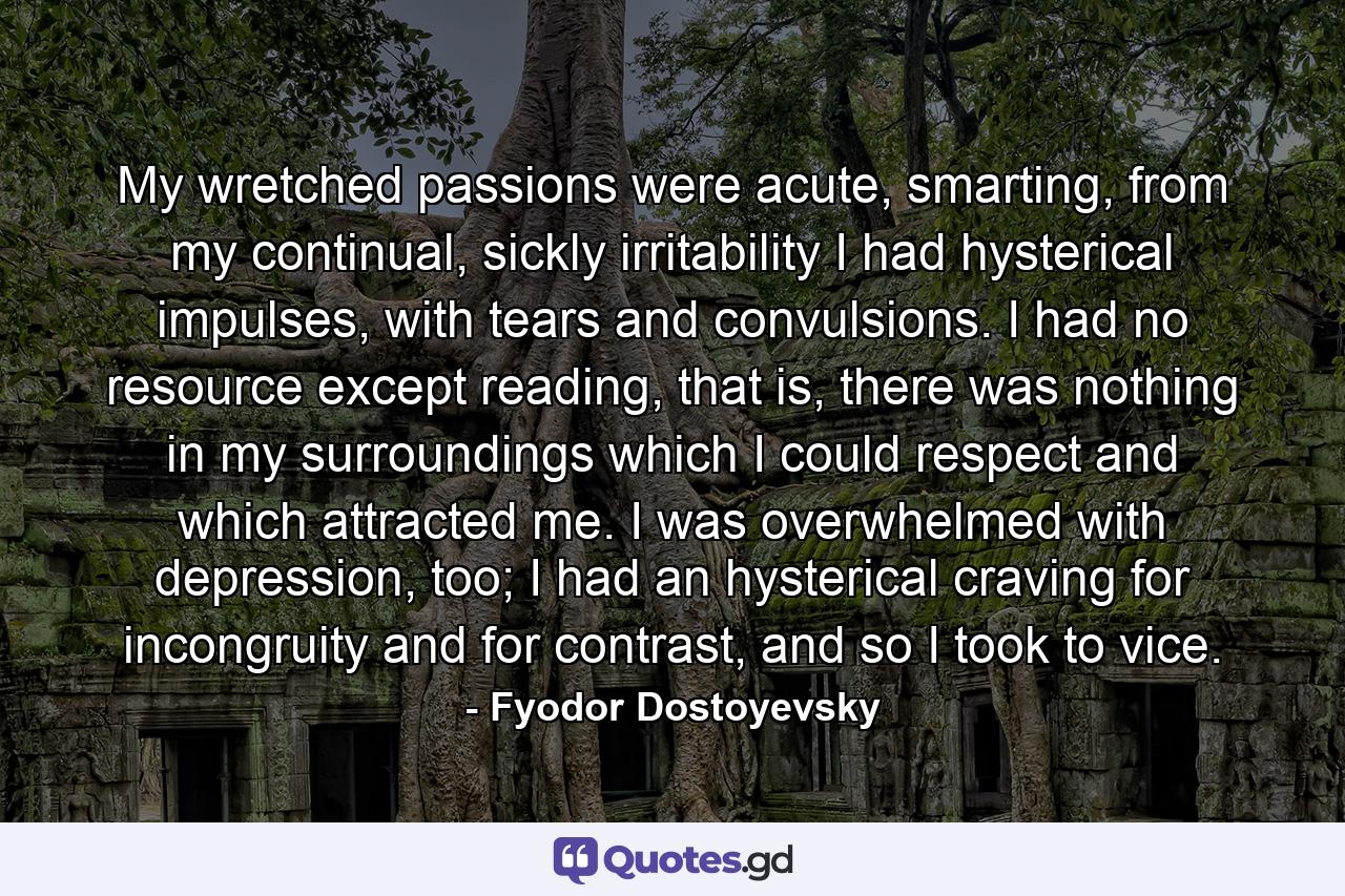 My wretched passions were acute, smarting, from my continual, sickly irritability I had hysterical impulses, with tears and convulsions. I had no resource except reading, that is, there was nothing in my surroundings which I could respect and which attracted me. I was overwhelmed with depression, too; I had an hysterical craving for incongruity and for contrast, and so I took to vice. - Quote by Fyodor Dostoyevsky