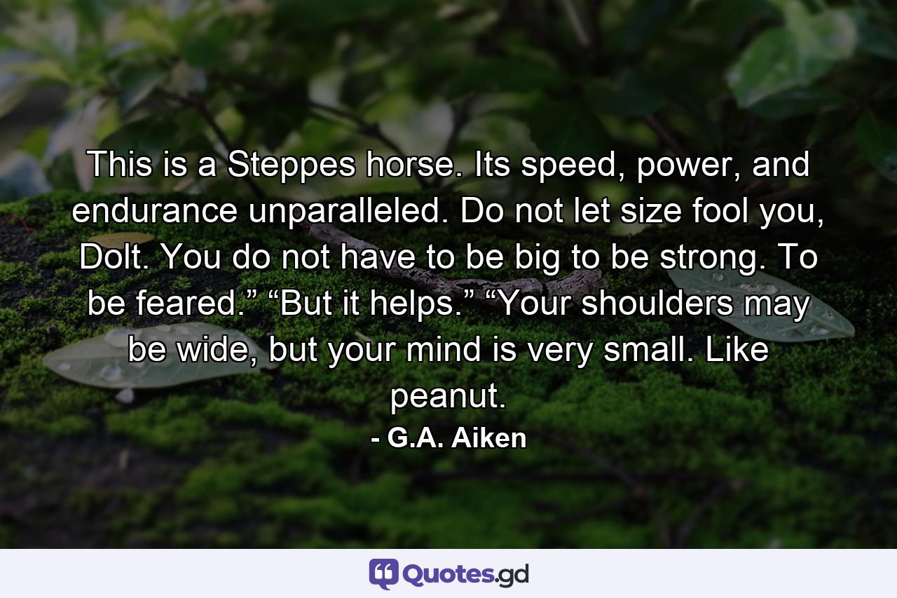 This is a Steppes horse. Its speed, power, and endurance unparalleled. Do not let size fool you, Dolt. You do not have to be big to be strong. To be feared.” “But it helps.” “Your shoulders may be wide, but your mind is very small. Like peanut. - Quote by G.A. Aiken