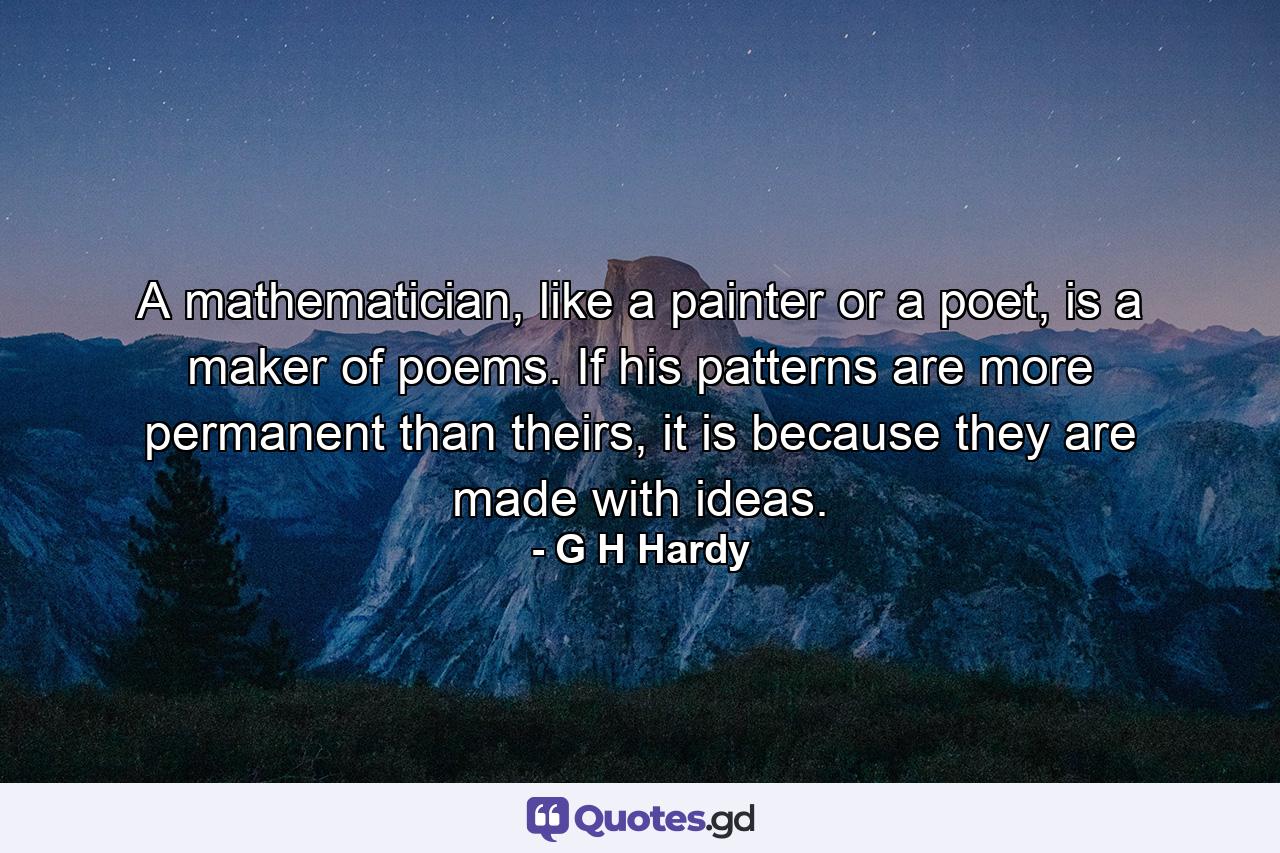 A mathematician, like a painter or a poet, is a maker of poems. If his patterns are more permanent than theirs, it is because they are made with ideas. - Quote by G H Hardy
