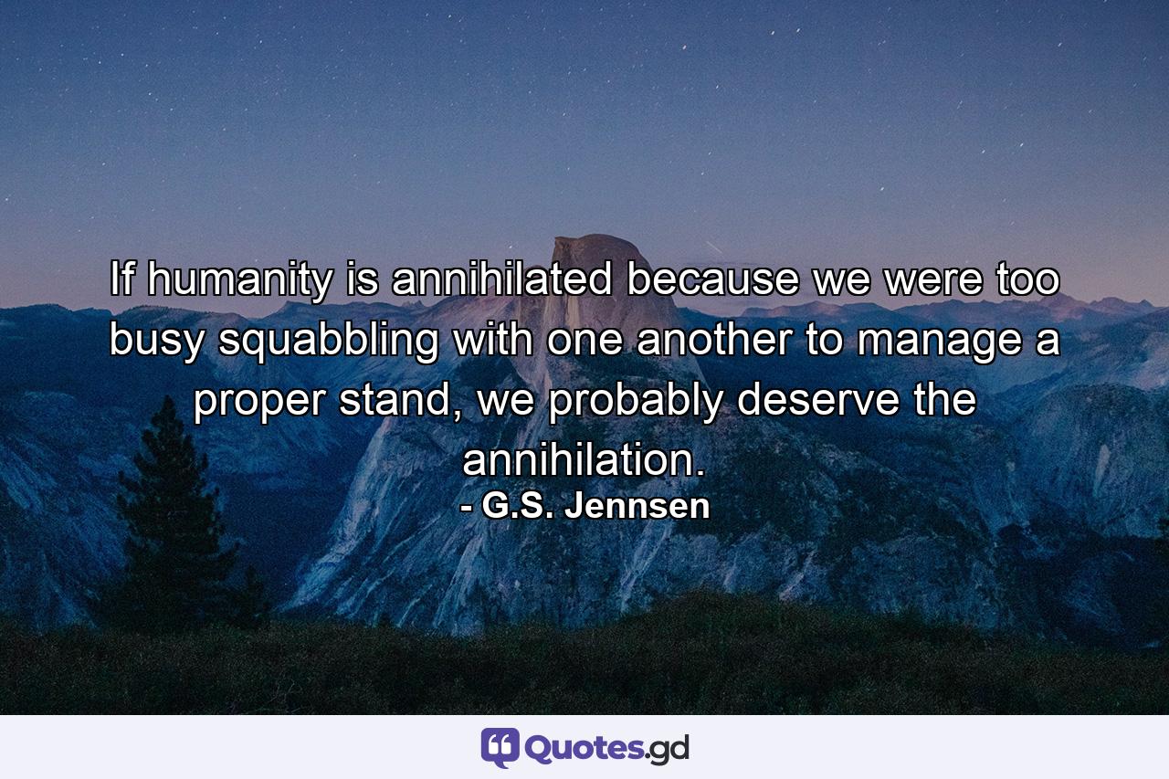 If humanity is annihilated because we were too busy squabbling with one another to manage a proper stand, we probably deserve the annihilation. - Quote by G.S. Jennsen