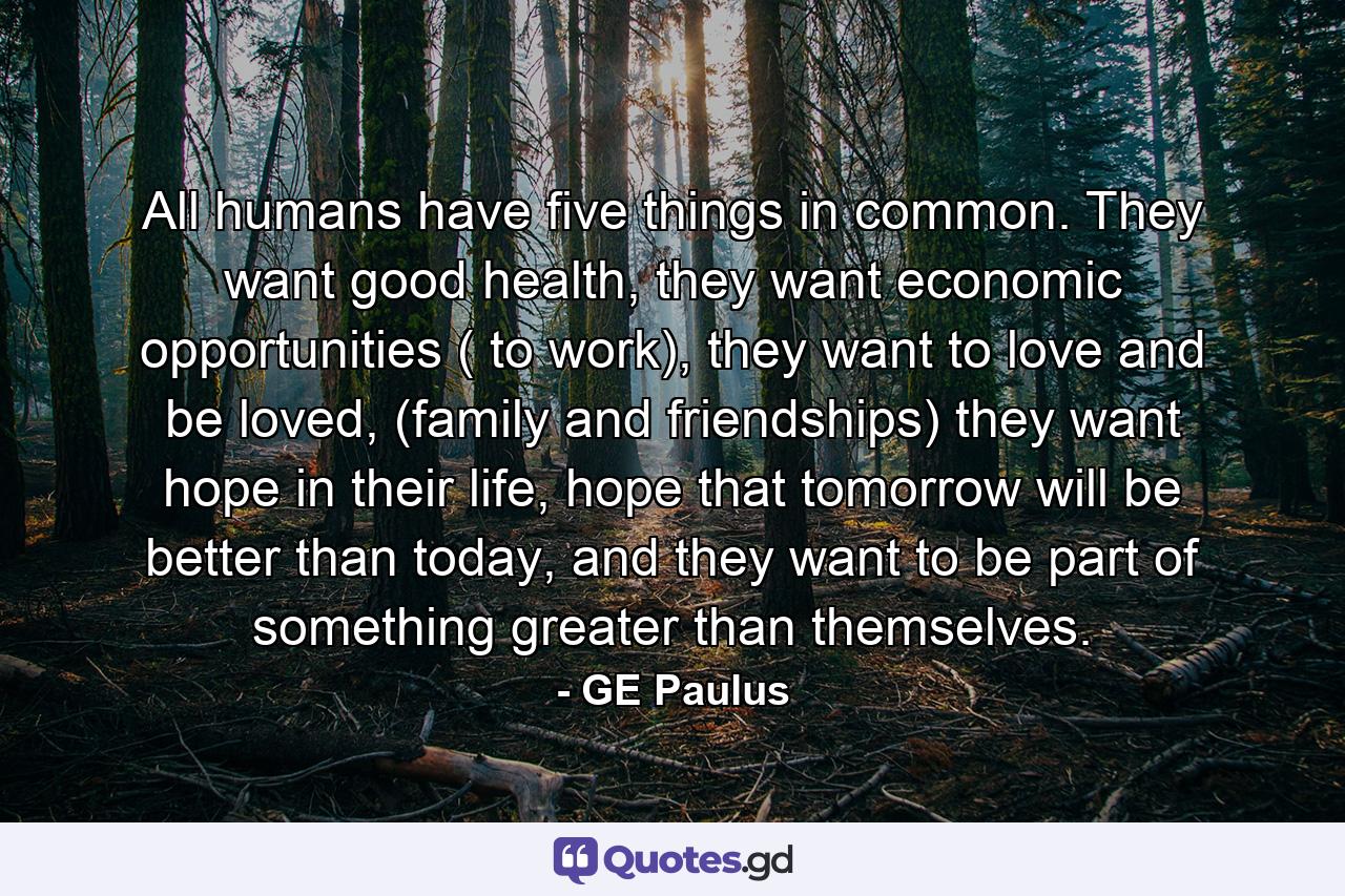 All humans have five things in common. They want good health, they want economic opportunities ( to work), they want to love and be loved, (family and friendships) they want hope in their life, hope that tomorrow will be better than today, and they want to be part of something greater than themselves. - Quote by GE Paulus