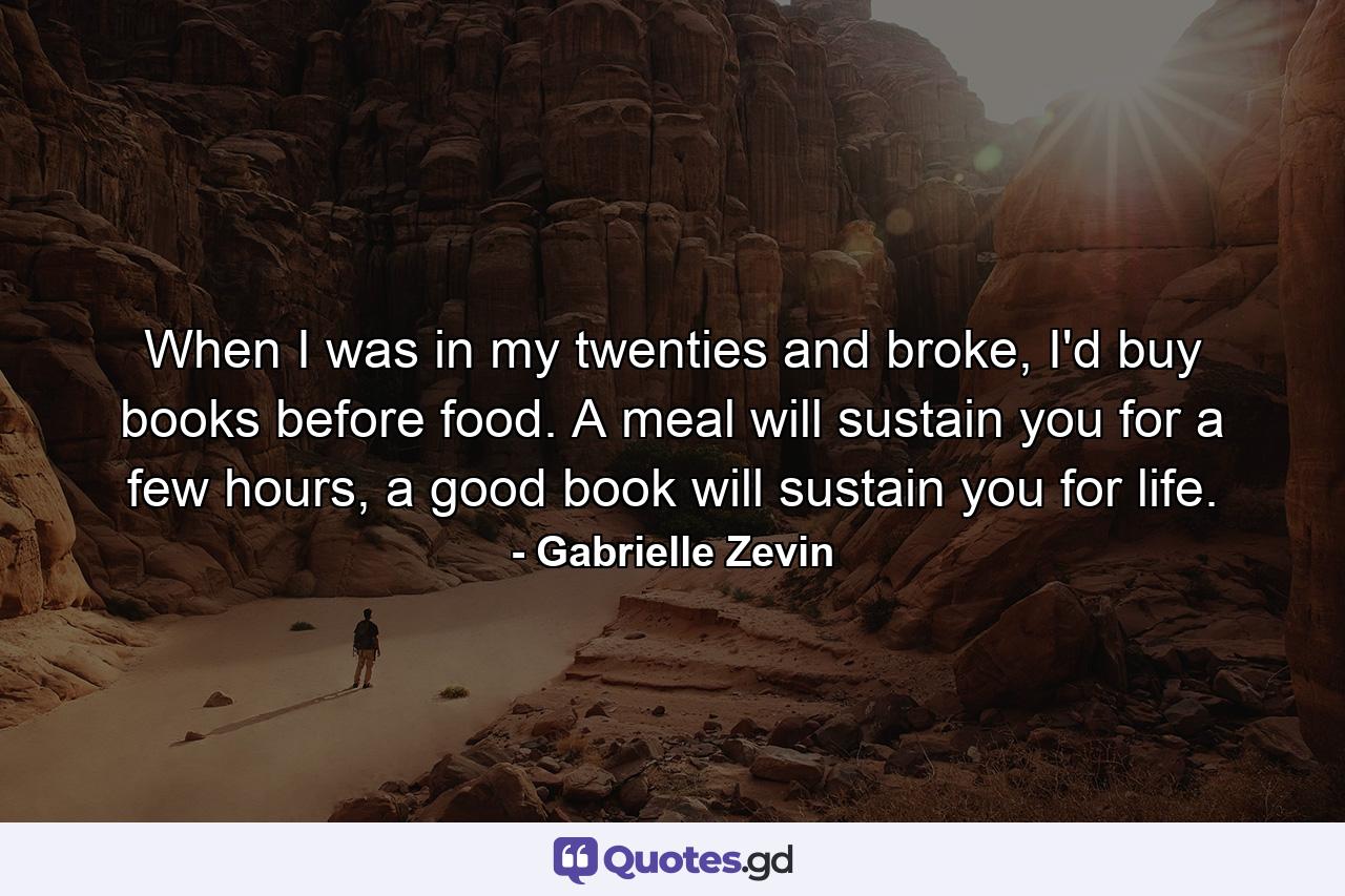 When I was in my twenties and broke, I'd buy books before food. A meal will sustain you for a few hours, a good book will sustain you for life. - Quote by Gabrielle Zevin