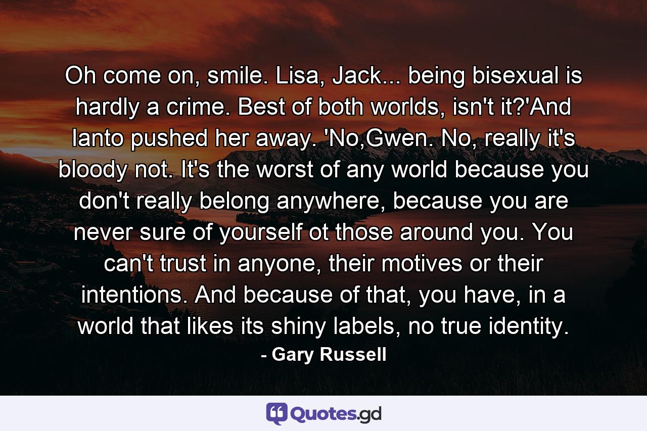 Oh come on, smile. Lisa, Jack... being bisexual is hardly a crime. Best of both worlds, isn't it?'And Ianto pushed her away. 'No,Gwen. No, really it's bloody not. It's the worst of any world because you don't really belong anywhere, because you are never sure of yourself ot those around you. You can't trust in anyone, their motives or their intentions. And because of that, you have, in a world that likes its shiny labels, no true identity. - Quote by Gary Russell