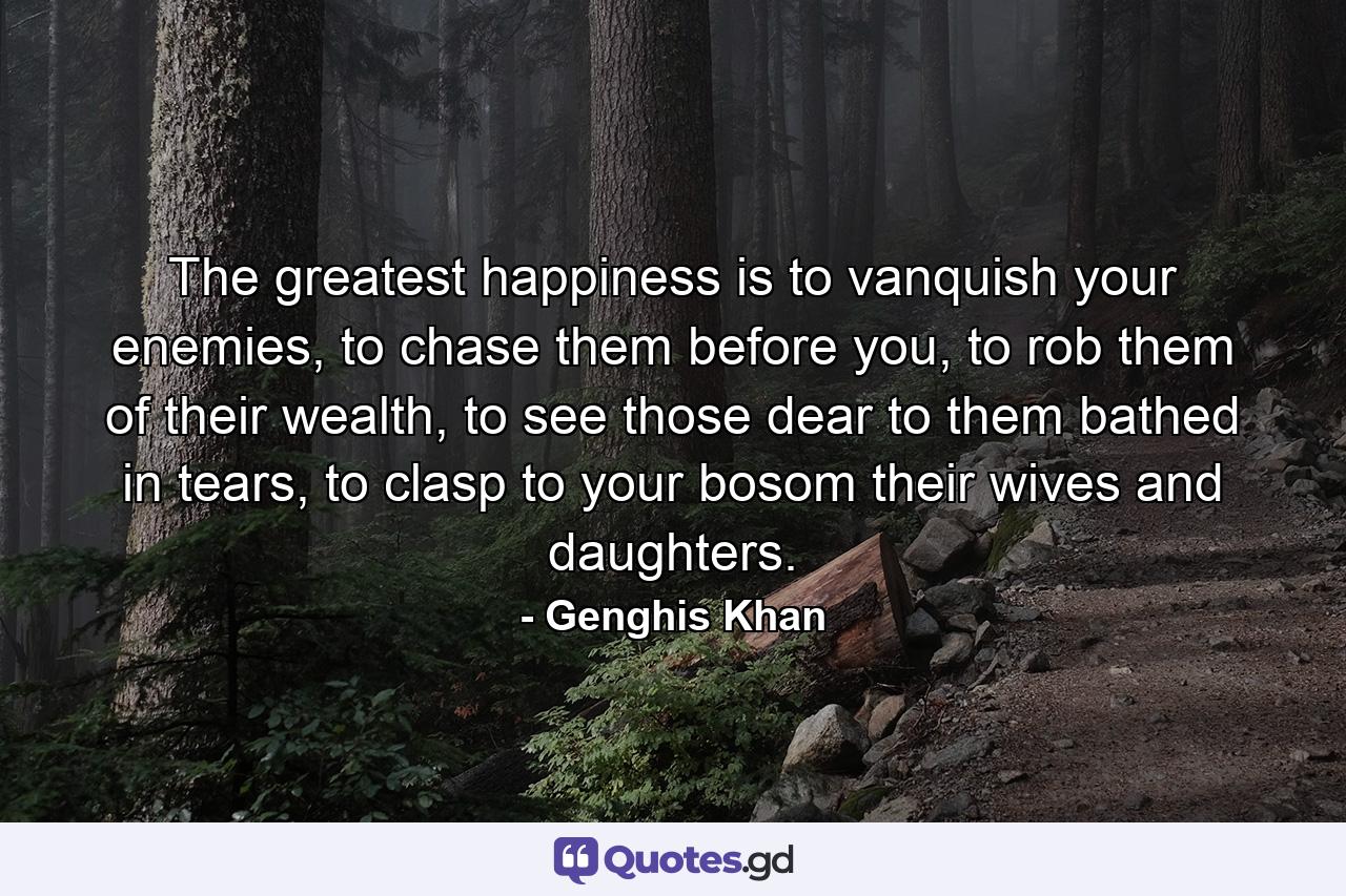 The greatest happiness is to vanquish your enemies, to chase them before you, to rob them of their wealth, to see those dear to them bathed in tears, to clasp to your bosom their wives and daughters. - Quote by Genghis Khan