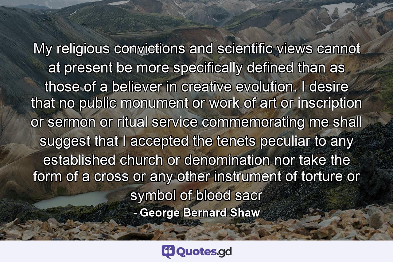 My religious convictions and scientific views cannot at present be more specifically defined than as those of a believer in creative evolution. I desire that no public monument or work of art or inscription or sermon or ritual service commemorating me shall suggest that I accepted the tenets peculiar to any established church or denomination nor take the form of a cross or any other instrument of torture or symbol of blood sacr - Quote by George Bernard Shaw