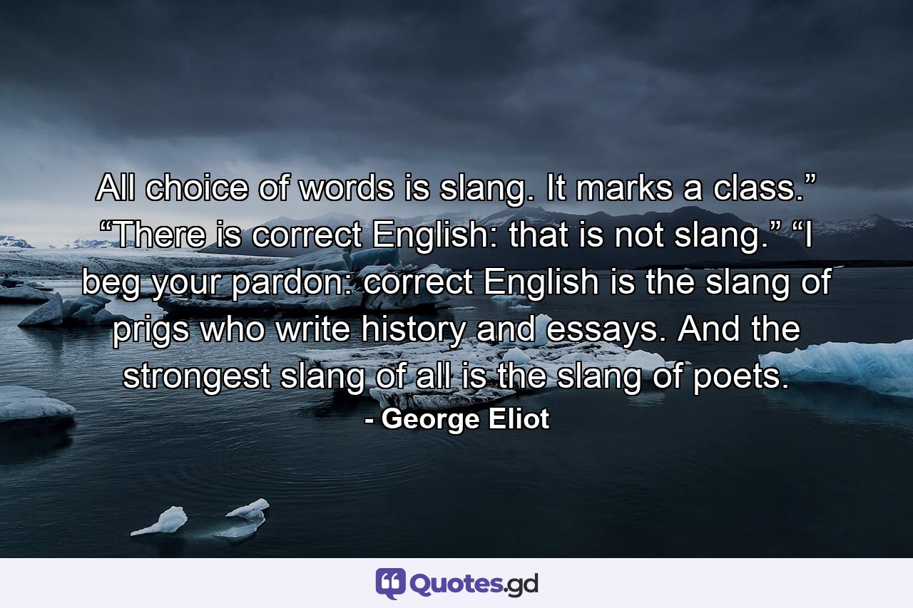 All choice of words is slang. It marks a class.” “There is correct English: that is not slang.” “I beg your pardon: correct English is the slang of prigs who write history and essays. And the strongest slang of all is the slang of poets. - Quote by George Eliot