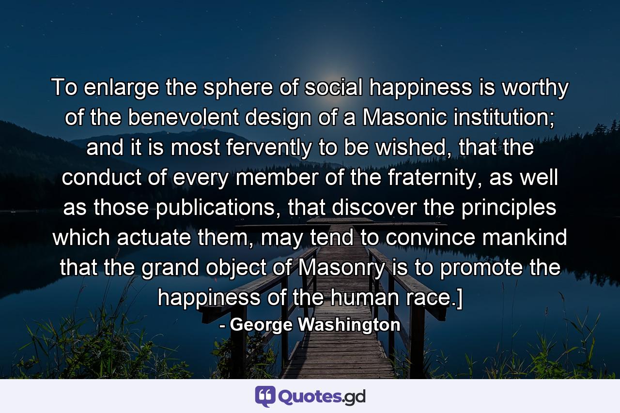 To enlarge the sphere of social happiness is worthy of the benevolent design of a Masonic institution; and it is most fervently to be wished, that the conduct of every member of the fraternity, as well as those publications, that discover the principles which actuate them, may tend to convince mankind that the grand object of Masonry is to promote the happiness of the human race.] - Quote by George Washington