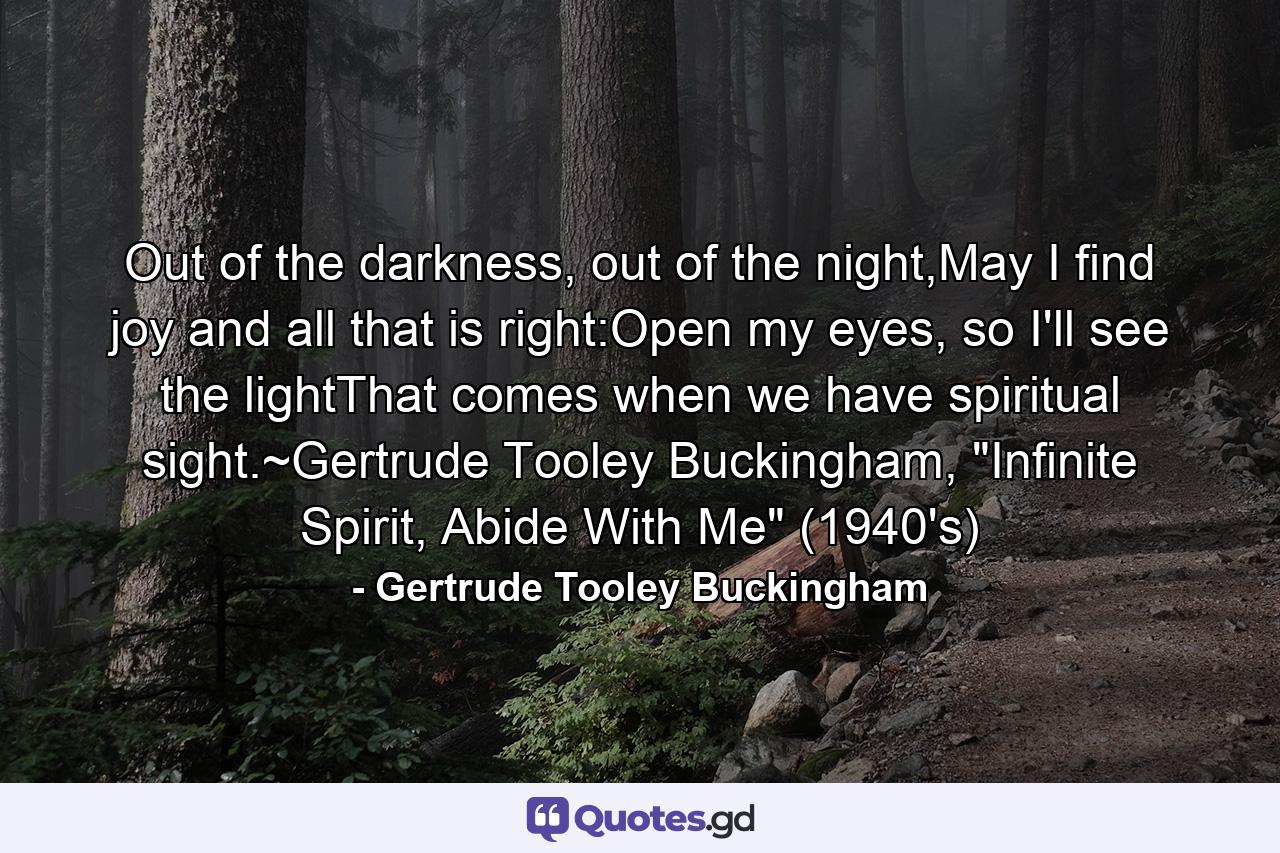 Out of the darkness, out of the night,May I find joy and all that is right:Open my eyes, so I'll see the lightThat comes when we have spiritual sight.~Gertrude Tooley Buckingham, 