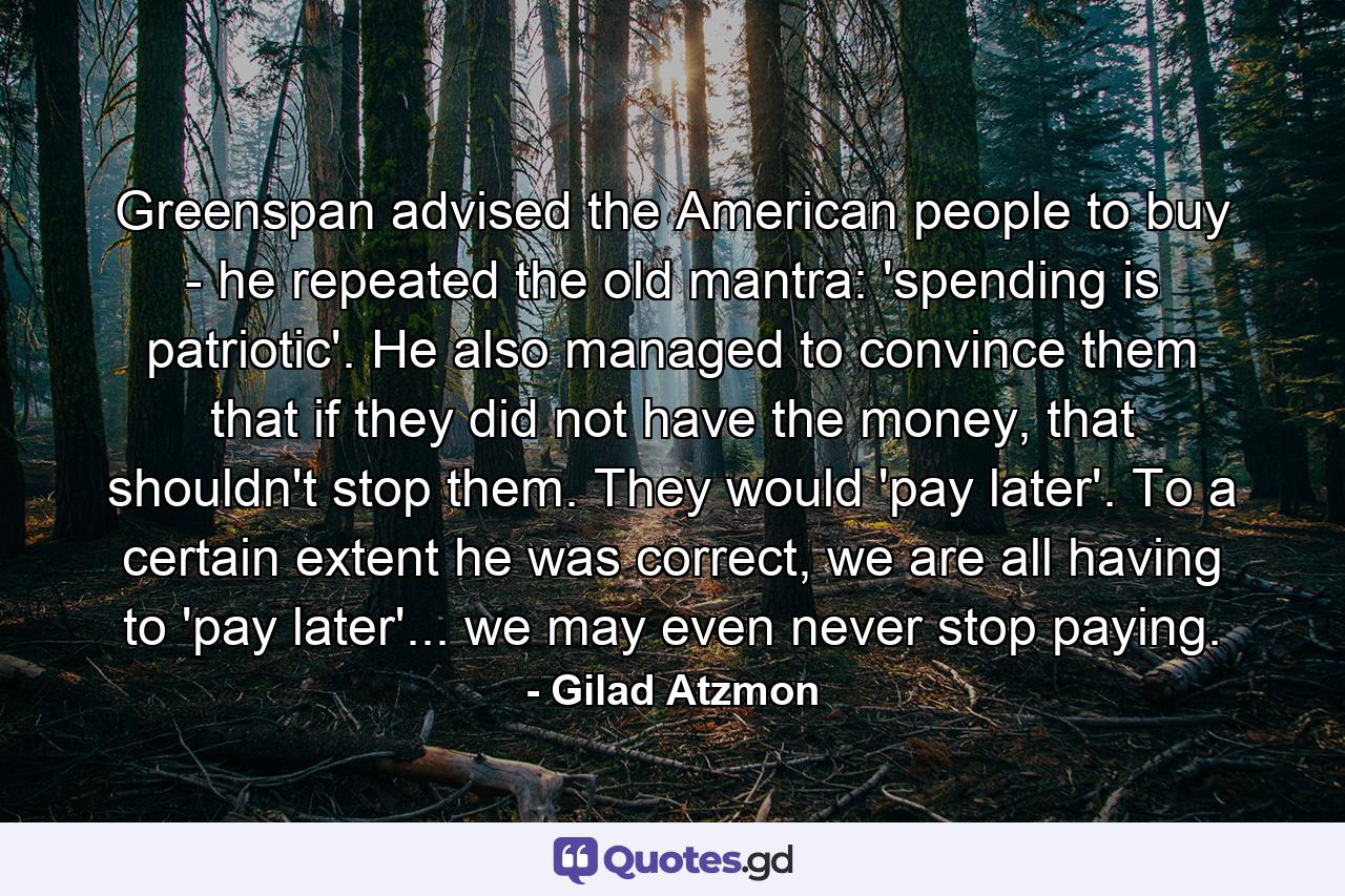 Greenspan advised the American people to buy - he repeated the old mantra: 'spending is patriotic'. He also managed to convince them that if they did not have the money, that shouldn't stop them. They would 'pay later'. To a certain extent he was correct, we are all having to 'pay later'... we may even never stop paying. - Quote by Gilad Atzmon