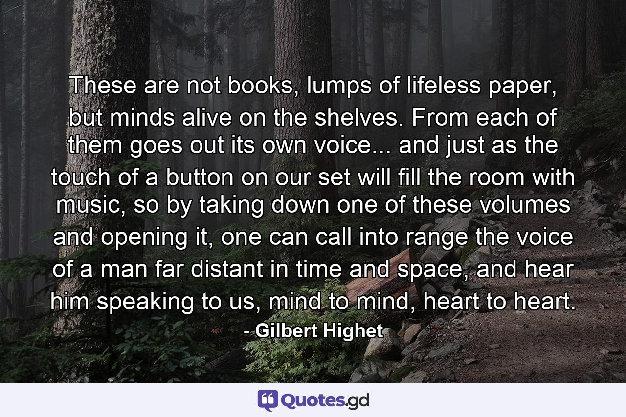 These are not books, lumps of lifeless paper, but minds alive on the shelves. From each of them goes out its own voice... and just as the touch of a button on our set will fill the room with music, so by taking down one of these volumes and opening it, one can call into range the voice of a man far distant in time and space, and hear him speaking to us, mind to mind, heart to heart. - Quote by Gilbert Highet