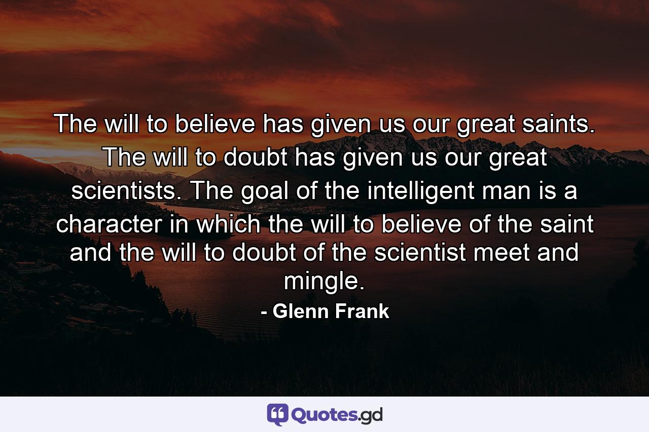 The will to believe has given us our great saints. The will to doubt has given us our great scientists. The goal of the intelligent man is a character in which the will to believe of the saint and the will to doubt of the scientist meet and mingle. - Quote by Glenn Frank