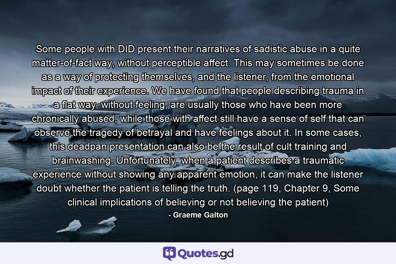 Some people with DID present their narratives of sadistic abuse in a quite matter-of-fact way, without perceptible affect. This may sometimes be done as a way of protecting themselves, and the listener, from the emotional impact of their experience. We have found that people describing trauma in a flat way, without feeling, are usually those who have been more chronically abused, while those with affect still have a sense of self that can observe the tragedy of betrayal and have feelings about it. In some cases, this deadpan presentation can also be the result of cult training and brainwashing. Unfortunately, when a patient describes a traumatic experience without showing any apparent emotion, it can make the listener doubt whether the patient is telling the truth. (page 119, Chapter 9, Some clinical implications of believing or not believing the patient) - Quote by Graeme Galton