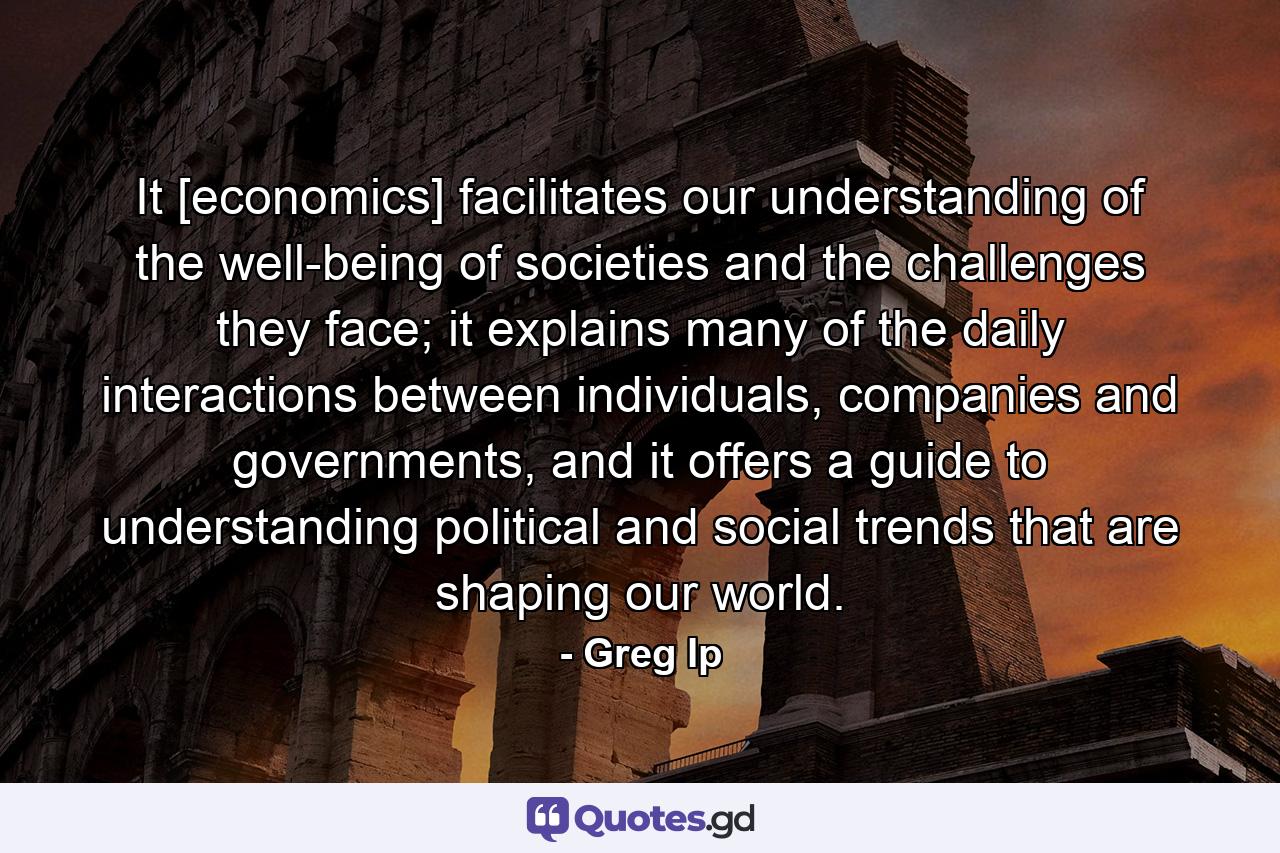 It [economics] facilitates our understanding of the well-being of societies and the challenges they face; it explains many of the daily interactions between individuals, companies and governments, and it offers a guide to understanding political and social trends that are shaping our world. - Quote by Greg Ip